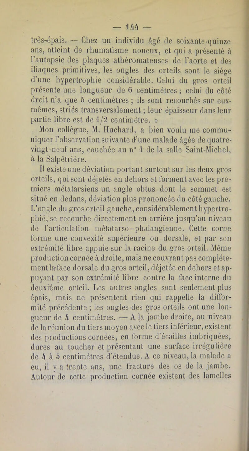 très-épais. — Chez un individu âgé de soixante-quinze ans, atteint de rhumatisme noueux, et qui a présenté à l’autopsie des plaques athéromateuses de l’aorte et des iliaques primitives, les ongles des orteils sont le siège d’une hypertrophie considérable. Celui du gros orteil présente une longueur de 6 centimètres ; celui du côté droit n’a que 5 centimètres ; ils sont recourbés sur eux- mêmes, striés transversalement ; leur épaisseur dans leur partie libre est de 1/2 centimètre. » Mon collègue, M. Huchard, a bien voulu me commu- niquer l’observation suivante d’une malade âgée de quatre- vingt-neuf ans, couchée au n“ 1 de la salle Saint-Michel, à la Salpêtrière. Il existe une déviation portant surtout sur les deux gros orteils, qui sont déjetés en dehors et forment avec les pre- miers métatarsiens un angle obtus dont le sommet est situé en dedans, déviation plus prononcée du côté gauche. L’ongle du gros orteil gauche, considérablement hypertro- phié, se recourbe directement en arrière jusqu’au niveau de l’articulation métatarso-phalangienne. Cette corne forme une convexité supérieure ou dorsale, et par son extrémité libre appuie sur la racine du gros orteil. Même production cornée à droite, mais ne couvrant pas compléte- mentlaface dorsale du gros orteil, déjetée en dehors et ap- puyant par son extrémité libre contre la face interne du deuxième orteil. Les autres ongles sont seulement plus épais, mais ne présentent rien qui rappelle la diffor- mité précédente ; les ongles des gros orteils ont une lon- gueur de h centimètres. — A la jambe droite, au niveau de la réunion du tiers moyen avec le tiers inférieur, existent des productions cornées, en forme d’écailles imbriquées, dures au toucher et présentant une surface irrégulière de /i à 5 centimètres d’étendue. A ce niveau, la malade a eu, il y a trente ans, une fracture des os de la jambe. Autour de cette production cornée existent des lamelles