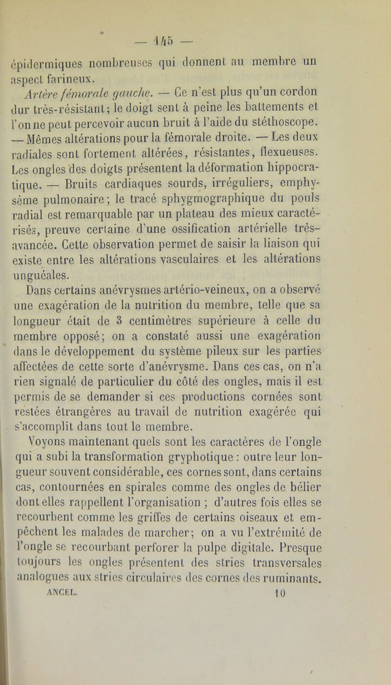 épidermiques nombreuses qui donnent au membre un aspect farineux. Artère fémorale gauche. — Ce n’est plus qu’un cordon dur très-résistant; le doigt sent à peine les battements et Tonne peut percevoir aucun bruit à Taide du stéthoscope. — Mêmes altérations pour la fémorale droite. — Les deux radiales sont fortement altérées, résistantes, flexueuses. Les ongles des doigts présentent la déformation hippocra- tique. — Bruits cardiaques sourds, irréguliers, emphy- sème pulmonaire; le tracé sphygmographique du pouls radial est remarquable par un plateau des mieux caracté- risés, preuve certaine d’une ossification artérielle très- avancée. Cette observation permet de saisir la liaison qui existe entre les altérations vasculaires et les altérations unguéales. Dans certains anévrysmes artério-veineux, on a observé une exagération de la nutrition du membre, telle que sa longueur était de 3 centimètres supérieure à celle du membre opposé; on a constaté aussi une exagération dans le développement du système pileux sur les parties affectées de cette sorte d’anévrysme. Dans ces cas, on n’a rien signalé de particulier du côté des ongles, mais il est permis de se demander si ces productions cornées sont restées étrangères au travail de nutrition exagérée qui s’accomplit dans tout le membre. Voyons maintenant quels sont les caractères de Tongle qui a subi la transformation gryphotique : outre leur lon- gueur souvent considérable, ces cornes sont, dans certains cas, contournées en spirales comme des ongles de bélier dentelles rappellent l’organisation ; d’autres fois elles se recourbent comme les griffes de certains oiseaux et em- pêchent les malades de marcher; on a vu l’extrémité de l’ongle se recourbant perforer la pulpe digitale. Presque toujours les ongles présentent des stries transversales analogues aux stries circulaires des cornes des ruminants. ANCRL 10