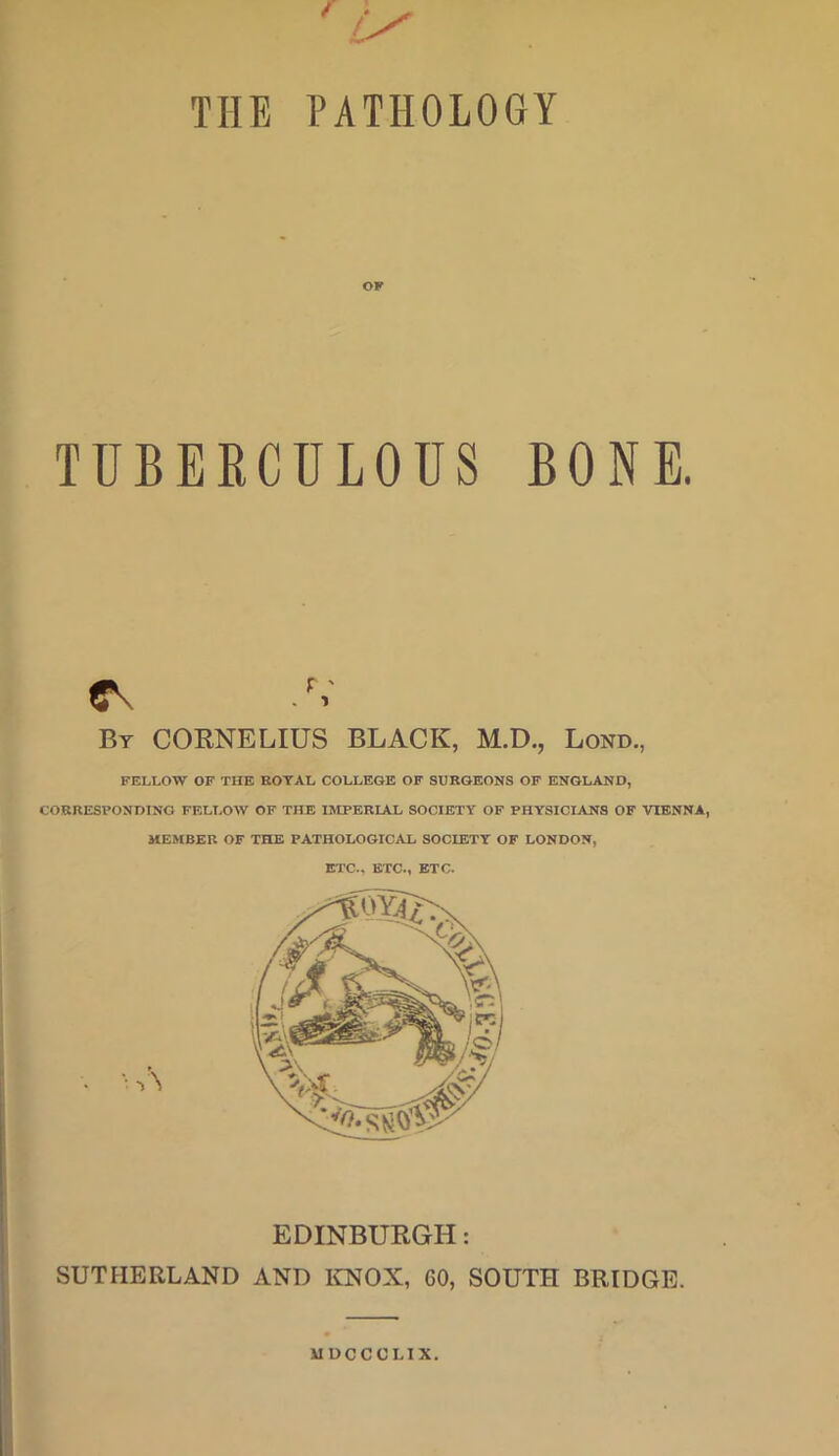 THE PATHOLOGY OF TUBERCULOUS BONE. By CORNELIUS BLACK, M.D., Lond., FELLOW OF THE ROYAL COLLEGE OF SURGEONS OF ENGLAND, CORRESPONDING FELLOW OF THE IMPERIAL SOCIETY OF PHYSICIANS OF VIENNA, MEMBER OF THE PATHOLOGICAL SOCIETY OF LONDON, ETC.. ETC., ETC. EDINBURGH: SUTHERLAND AND ICNOX, 60, SOUTH BRIDGE. UUCCCLIX.