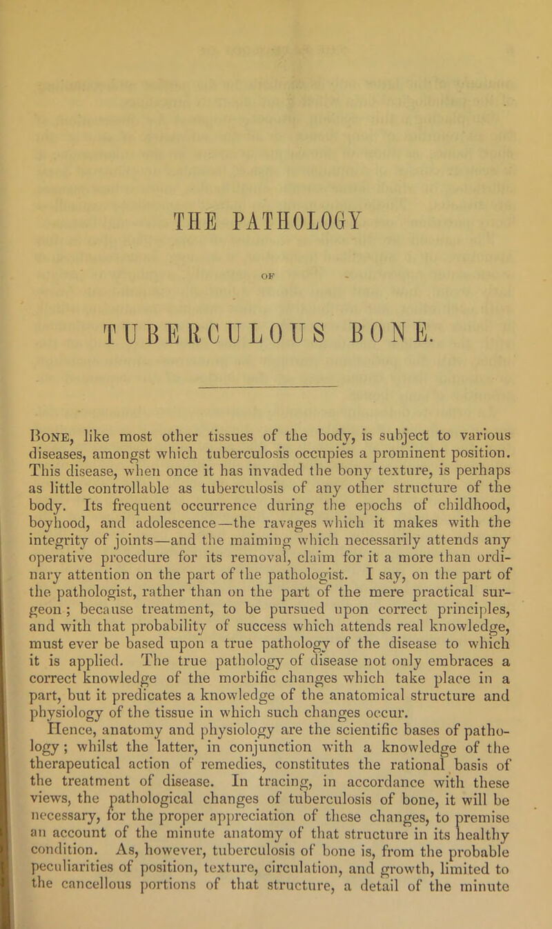 OF TUBERCULOUS BONE, Bone, like most other tissues of the body, is subject to various diseases, amongst which tuberculosis occupies a prominent position. This disease, when once it has invaded the bony texture, is perhaps as little controllable as tuberculosis of any other structure of the body. Its frequent occurrence during the epochs of childhood, boyhood, and adolescence—the ravages which it makes with the integrity of joints—and the maiming wliich necessarily attends any operative procedure for its removal, claim for it a more than ordi- nary attention on the part of the pathologist. I say, on the part of the pathologist, rather than on the part of the mere practical sur- geon; because treatment, to be pursued upon correct principles, and with that probability of success which attends real knowledge, must ever be based upon a true pathology of the disease to which it is applied. The true pathology of disease not only embraces a correct knowledge of the morbific changes which take place in a part, but it predicates a knowledge of the anatomical structure and physiology of the tissue in which such changes occur. Hence, anatomy and physiology are the scientific bases of patho- logy ; whilst the latter, in conjunction with a knowledge of the therapeutical action of remedies, constitutes the rational basis of the treatment of disease. In tracing, in accordance with these views, the pathological changes of tuberculosis of bone, it will be necessary, for the proper appreciation of these changes, to premise an account of the minute anatomy of that structure in its healthy condition. As, however, tuberculosis of bone is, from the probable peculiarities of position, texture, circulation, and growth, limited to the cancellous portions of that structure, a detail of the minute