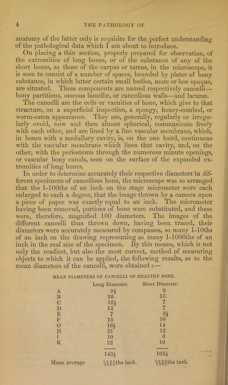 anatomy of the latter only is requisite for the perfect understanding of the pathological data which I am about to introduce. On placing a thin section, properly prepared for observation, of the extremities of long bones, or of the substance of any of the short bones, as those of the carpus or tarsus, in the microscope, it is seen to consist of a number of spaces, bounded by plates of bony substance, in which latter certain small bodies, more or less opaque, are situated. These components are named respectively cancelli— bony partitions, osseous lamellae, or cancellous walls—and lacuna?. The cancelli are the cells or vacuities of bone, which give to that structure, on a superficial inspection, a spongy, honey-combed, or worm-eaten appearance. They are, generally, regularly or irx’egu- larly ovoid, now and then almost spherical, communicate freely with each other, and are lined by a fine vascular membrane, which, in bones with a medullary cavity, is, on the one hand, continuous with the vascular membrane wdiich lines that cavity, and, on the other, with the periosteum through the numerous minute openings, or vascular bony canals, seen on the surface of the expanded ex- tremities of long bones. In order to determine accurately their respective diameters in dif- ferent specimens of cancellous bone, the microscope was so arranged that the 1-lOOths of an inch on the stage micrometer were each enlarged to such a degree, that the image thrown by a camera upon a piece of paper was exactly equal to an inch. The micrometer having been removed, portions of bone were substituted, and these were, therefore, magnified 100 diameters. The images of the different cancelli thus thrown down, having been traced, their diameters were accurately measured by compasses, so many 1-lOths of an inch on the drawing representing as many 1-lOOOths of an inch in the real size of the specimen. By this means, which is not only the readiest, but also the most correct, method of measuring objects to which it can be applied, the following results, as to the mean diameters of the cancelli, were obtained ;— MEAN DIAMETERS OF CANCELLI OF HEALTHY BONE. Long Diameter. Short Diameter. A 9 B 18 15 C 12j 7 D 12 7 E 7 F 16 10 G IGJ 14 H 21 12 I 10 G K 22 19 143^ 102.J Mean average Viyggths inch. inch.