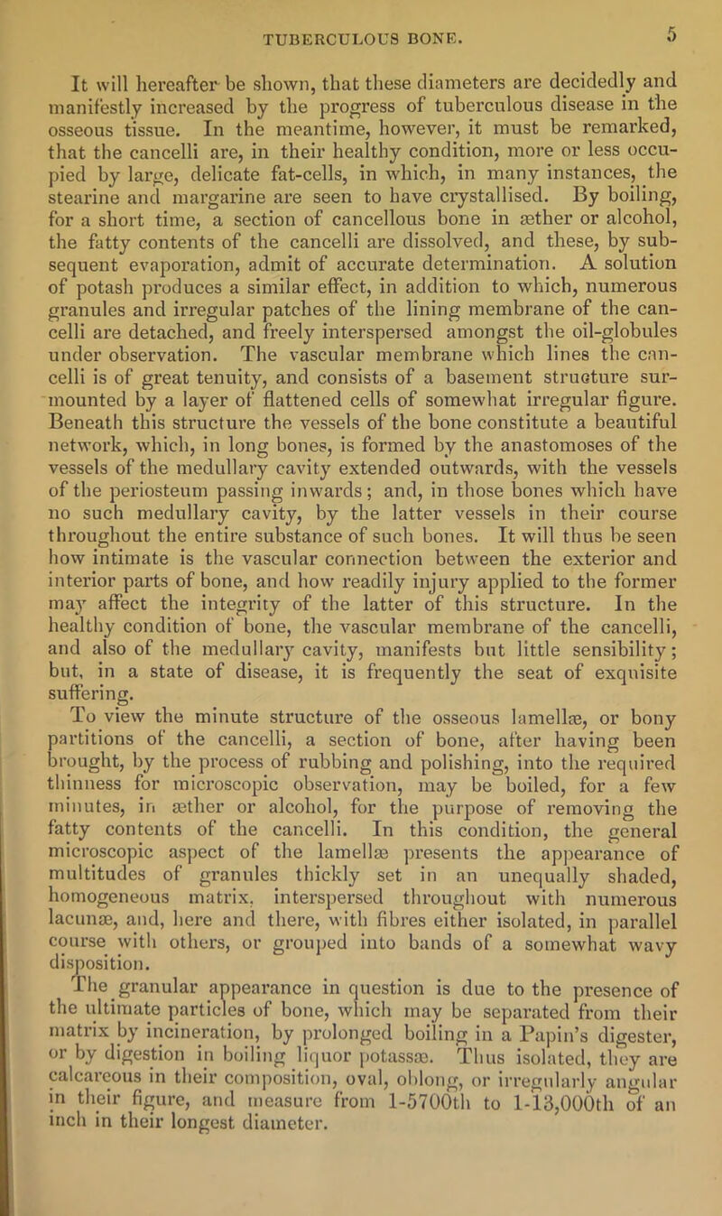 It will hereafter be shown, that these diameters are decidedly and manifestly increased by the progress of tuberculous disease in the osseous tissue. In the meantime, however, it must be remarked, that the cancelli are, in their healthy condition, more or less occu- pied by large, delicate fat-cells, in which, in many instances, the stearine and margarine ai’e seen to have crystallised. By boiling, for a short time, a section of cancellous bone in aether or alcohol, the fatty contents of the cancelli are dissolved, and these, by sub- sequent evaporation, admit of accurate determination. A solution of potash produces a similar effect, in addition to which, numerous gi’anules and irregular patches of the lining membrane of the can- celli are detached, and freely interspersed amongst the oil-globules under observation. The vascular membrane which lines the c.in- celli is of great tenuity, and consists of a basement structure sur- mounted by a layer of flattened cells of somewhat irregular tigui’e. Beneath this structure the vessels of the bone constitute a beaiitiful network, which, in long bones, is formed by the anastomoses of the vessels of the medullary cavity extended outwards, with the vessels of the periosteum passing inwai’ds; and, in those bones which have no such medullary cavity, by the latter vessels in their course tlu’oughout the entire substance of such bones. It will thus be seen how intimate is the vascular connection between the exterior and interior pai’ts of bone, and how readily injury applied to the former may affect the integrity of the latter of this structure. In the healthy condition of bone, the vascular membrane of the cancelli, and also of the medullaiy cavity, manifests but little sensibility; but, in a state of disease, it is frequently the seat of exquisite suffering. To view the minute structure of the osseous lamellaj, or bony partitions of the cancelli, a section of bone, after having been brought, by the process of rubbing and polishing, into the required thinness for microscopic observation, may be boiled, for a few minutes, in a3ther or alcohol, for tbe purpose of removing the fatty contents of the cancelli. In this condition, the general microscopic aspect of the lamellm presents the appearance of multitudes of granules thickly set in an unequally shaded, homogeneous matrix, interspersed throughout with numerous lacunae, and, here and there, with fibres either isolated, in parallel course with others, or grouped into bands of a somewhat wavy disj)osition. The granular appearance in question is due to the presence of the ultimate particles of bone, which may be separated from their matrix by incineration, by prolonged boiling in a Papin’s digester, or by digestion in boiling liquor potassae. Thus isolated, they are calcareous in their composition, oval, oblong, or irregularly angular in their figure, and measure from l-5700th to l-13,006th of an inch in their longest diameter.