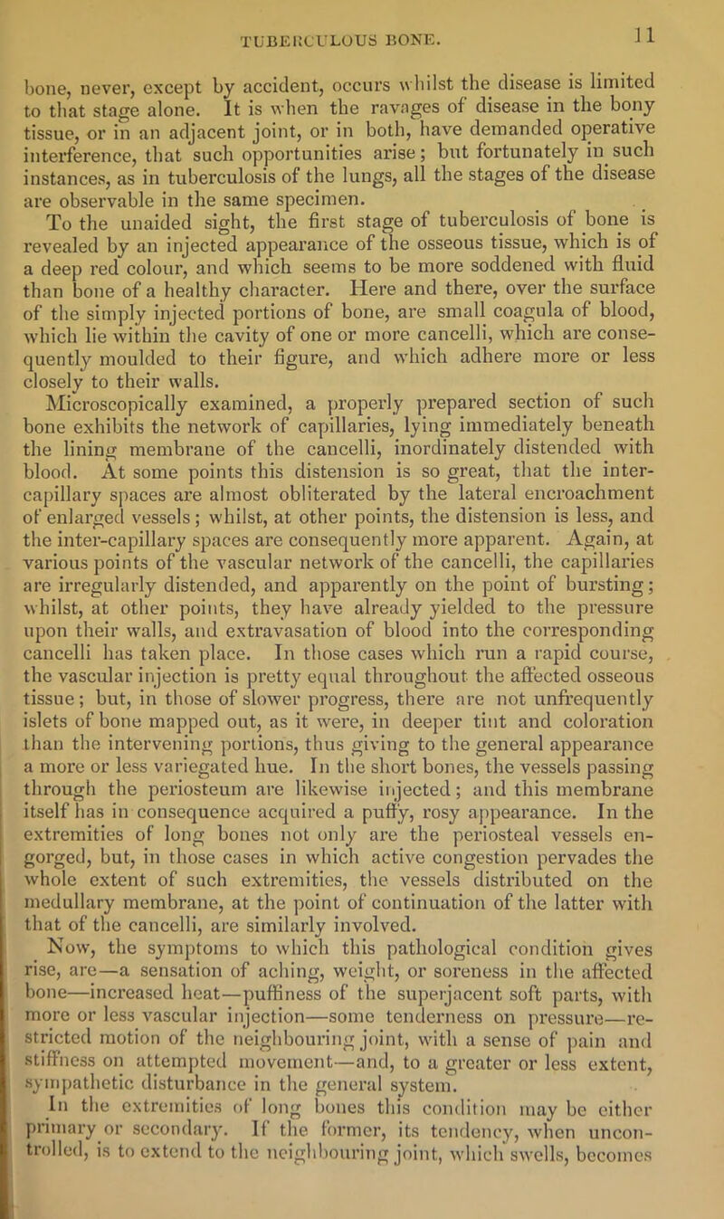 bone, never, except by accident, occurs wliilst the disease is limited to that stage alone. It is ^vhen the ravages of disease in the bony tissue, or in an adjacent joint, or in both, have demanded operative interference, that such opportunities ai’ise; but fortunately in such instances, as in tuberculosis of the lungs, all the stages of the disease are observable in the same specimen. To the unaided sight, the first stage of tuberculosis of bone is revealed by an injected appearance of the osseous tissue, which is of a deep red colour, and which seems to be more soddened with fluid than bone of a healthy cliaracter. Here and there, over the surface of the simply injected portions of bone, are small coagula of blood, which lie within the cavity of one or more cancelli, which are conse- quently moulded to their figure, and which adhere more or less closely to their walls. Microscopically examined, a properly prepared section of such bone exhibits the network of capillaries, lying immediately beneath the lining membrane of the cancelli, inordinately distended with blood. At some points this distension is so great, that the inter- capillary spaces are almost obliterated by the lateral encroachment of enlarged vessels; whilst, at other points, the distension is less, and the inter-capillary spaces are consequently more apparent. Again, at various points of the vascular network of the cancelli, the capillaries are irregularly distended, and apparently on the point of bursting; whilst, at other points, they have already yielded to the pressure upon their walls, and extravasation of blood into the corresponding cancelli has taken place. In those cases which run a rapid course, the vascular injection is pretty equal throughout the affected osseous tissue; but, in those of slower progress, there are not unfrequently islets of bone mapped out, as it were, in deeper tint and coloration than the intervening portions, thus giving to the general appearance a more or less variegated hue. In the short bones, the vessels passing through the periosteum are likewise injected; and this membrane itself has in consequence acquired a puffy, rosy appearance. In the extremities of long bones not only are the periosteal vessels en- gorged, but, in those cases in which active congestion pervades the whole extent of such extremities, the vessels distributed on the medullary membrane, at the point of continuation of the latter with that of the cancelli, are similarly involved. Now, the symptoms to which this pathological condition gives rise, are—a sensation of aching, weight, or soreness in the affected bone—increased heat—puffiness of the superjacent soft parts, with more or less vascular injection—some tenderness on pressure—re- stricted motion of the neighbouring joint, with a sense of pain and stiffness on attempted movement—and, to a greater or less extent, .sympathetic disturbance in the general system. In the extremities of long bones this condition may be cither primary or secondary. If the former, its tendency, when uncon- trolled, is to extend to the neighbouring joint, which swells, becomes