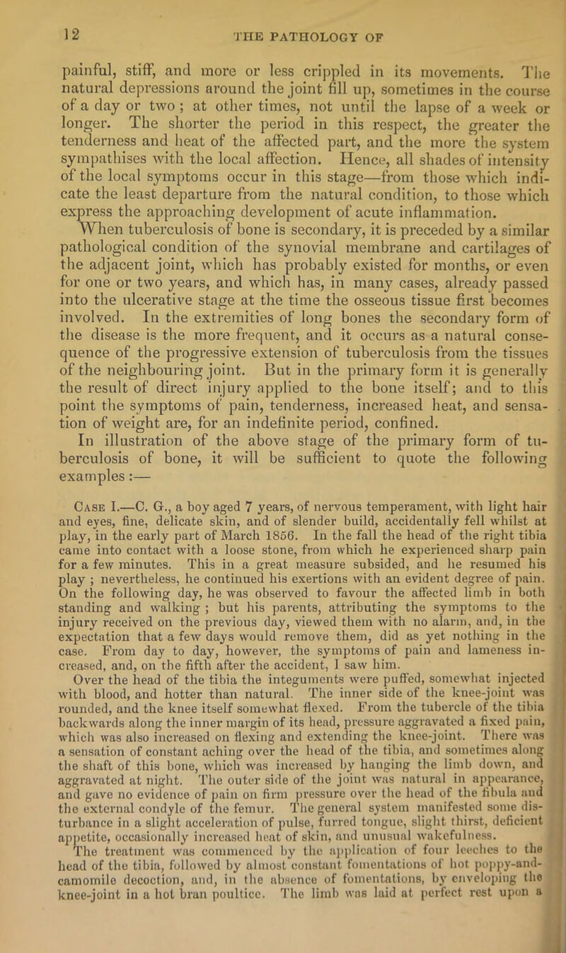 painful, stiff, and more or less crippled in its movements. Tlie natural depressions around the joint fill up, sometimes in the course of a day or two ; at other times, not until the lapse of a week or longer. The shorter the period in this respect, the greater the tenderness and heat of the affected part, and the more the system sympathises with the local affection. Hence, all shades of intensity of the local symptoms occur in this stage—from those which indi- cate the least departure from the natural condition, to those which express the approaching development of acute inflammation. When tuberculosis of bone is secondary, it is preceded by a similar pathological condition of the synovial membrane and cartilages of the adjacent joint, which has probably existed for months, or even for one or two years, and which has, in many cases, already passed into the ulcerative stage at the time the osseous tissue first becomes involved. In the extremities of long bones the secondary form of tlie disease is the more frequent, and it occurs as a natural conse- quence of the progressive extension of tuberculosis from the tissues of the neighbouring joint. But in the primary form it is generally the result of direct injury applied to the bone itself; and to this point tlie symptoms of pain, tenderness, increased heat, and sensa- . tion of weight are, for an indefinite period, confined. In illustration of the above stage of the primary form of tu- berculosis of bone, it will be sufficient to quote the following examples:— Case I.—C. G., a boy aged 7 years, of nervous temperament, with light hair and eyes, fine, delicate skin, and of slender build, accidentally fell whilst at play, in the early part of March 1856. In the fall the head of the right tibia came into contact with a loose stone, from which he experienced sharp pain for a few minutes. This in a great measure subsided, and he resumed his play ; nevertheless, he continued his exei’tions with an evident degree of pain. i On the following day, he was observed to favour the affected limb in botli I standing and walking ; but his parents, attributing the symptoms to tlie • injury received on the previous day, viewed them with no alarm, and, in the expectation that a few days would remove them, did as yet nothing in the case. From day to day, however, the symptoms of pain and lameness in- creased, and, on the fifth after the accident, 1 saw him. Over the head of the tibia the integuments were puffed, somewhat injected with blood, and hotter than natural. The inner side of the knee-joint was rounded, and the knee itself somewhat flexed. From tlie tubercle of the tibia backwards along the inner margin of its head, pressure aggravated a fixed pain, which was also increased on flexing and extending the knee-joint. There was a sensation of constant aching over the head of the tibia, and sonietinics along the shaft of this bone, which was increased by hanging the limb down, and aggravated at night. The outer side of the joint was natural in appearance, and gave no evidence of pain on firm pressure over the head of the fibula and the external condyle of the femur. The general system manifested some dis- turbance in a slight acceleration of jmlse, furred tongue, slight thirst, deficient apjietite, occasionally increased heat of skin, and unusual wakefulness. The treatment was comnienccd by' the application of four leeches to the head of the tibia, followed by almost constant fomentations of hot poppy-and- camomile decoction, and, in the absence of foineiitnlions, by enveloping the j knee-joint in a hot bran poultice. 'I’he limb was laid at perfect rest upon a I