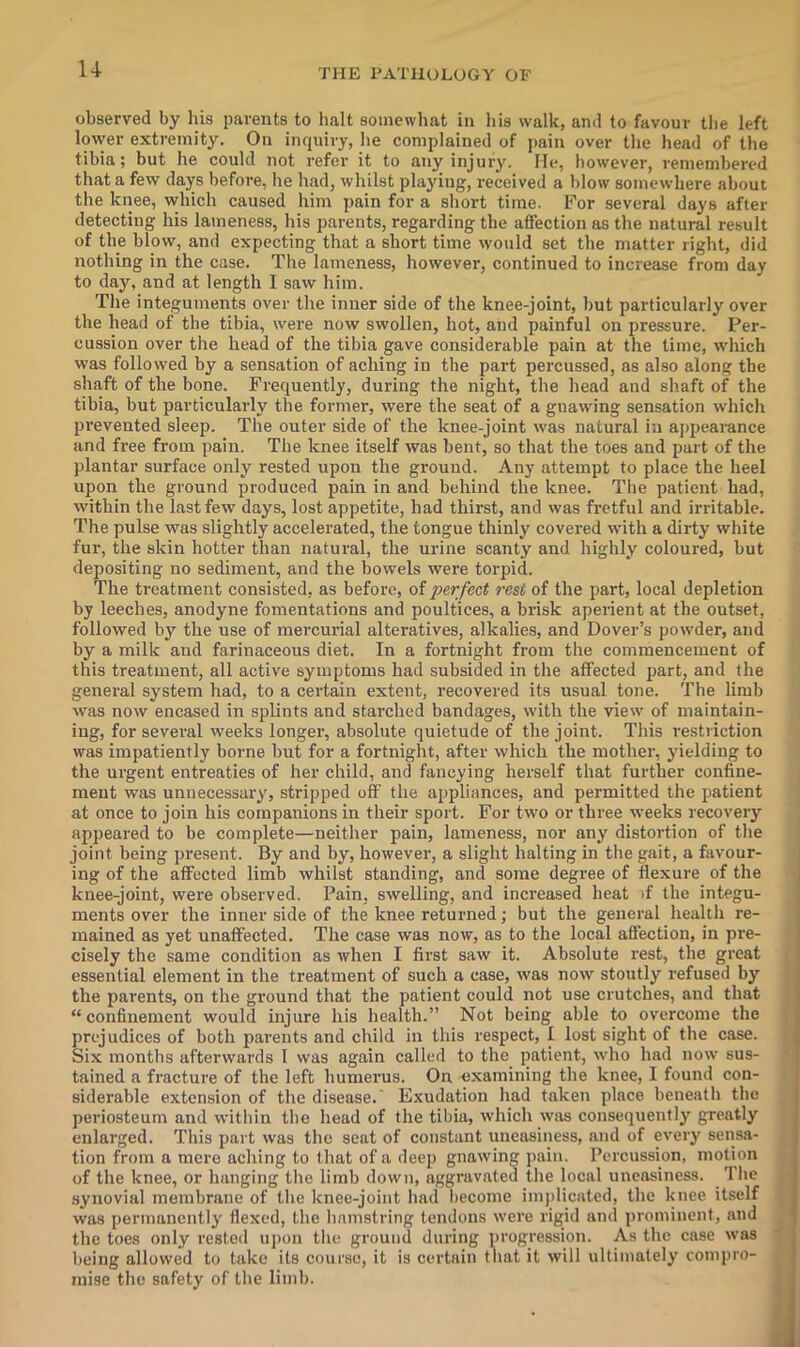 u observed by his parents to halt soinewbat in bis walk, and to favour the left lower extremity. On inquiry, he complained of jtain over the head of llie tibia; but he could not refer it to any injury. He, however, remembered that a few days before, he had, whilst playing, received a blow somewhere about the knee, which caused him pain for a short time. For several days after detecting his lameness, his parents, regarding the affection as the natural result of the blow, and expecting that a short time would set the matter right, did nothing in the case. The lameness, however, continued to increase from day to day, and at length I saw him. The integuments over the inner side of the knee-joint, but particularly over the head of the tibia, were now swollen, hot, and painful on pressure. Per- cussion over the head of the tibia gave considerable pain at the lime, which was followed by a sensation of aching in the part percussed, as also along the shaft of the bone. Frequently, during the night, the head and shaft of the tibia, but particularly the former, were the seat of a gnawing sensation which prevented sleep. The outer side of the knee-joint was natural in appearance and free from pain. The knee itself was bent, so that the toes and part of the plantar surface only rested upon the ground. Any attempt to place the heel upon the ground produced pain in and behind the knee. The patient had, within the last few days, lost appetite, had thirst, and was fretful and irritable. The pulse was slightly accelerated, the tongue thinly covered with a dirty white fur, the skin hotter than natural, the urine scanty and highly coloured, but depositing no sediment, and the bowels were torpid. The treatment consisted, as before, of perfect rest of the part, local depletion by leeches, anodyne fomentations and poultices, a brisk aperient at the outset, followed by the use of mercurial alteratives, alkalies, and Dover’s powder, and by a milk and farinaceous diet. In a fortnight from the commencement of this treatment, all active symptoms had subsided in the affected part, and the general system had, to a certain extent, recovered its usual tone. The limb was now encased in splints and starched bandages, with the view of maintain- ing, for several weeks longer, absolute quietude of the joint. This restriction was impatiently borne but for a fortnight, after which the mother, yielding to the urgent entreaties of her child, and fancying herself that further confine- ment was unnecessary, stripped off the appliances, and permitted the patient at once to join his companions in their sport. For two or three weeks recovery appeared to be complete—neither pain, lameness, nor any distortion of the joint being present. By and by, however, a slight halting in the gait, a favour- ing of the affected limb whilst standing, and some degree of flexure of the j knee-joint, were observed. Pain, swelling, and increased heat if the integu- j ments over the inner side of the knee returned; but the general health re- i mained as yet unaffected. The case was now, as to the local affection, in pre- | cisely the same condition as when I first saw it. Absolute rest, the great essential element in the treatment of such a case, was now stoutly refused by j the parents, on the ground that the patient could not use crutches, and that j “confinement would injure his health.” Not being able to overcome the . prejudices of both parents and child in this respect, I lost sight of the case. | Six months afterwards I was again called to the patient, who had now sus- | tained a fracture of the left humerus. On examining the knee, I found con- ■ siderable extension of the disease.' Exudation had taken place beneath the j periosteum and within the head of the tibia, which was consequently greatly j enlarged. This part was the seat of constant uneasiness, and of every sensa- j tion from a mere aching to that of a deep gnawing pain. Percussion, motion j of the knee, or hanging the limb down, aggravated the local uneasiness. The j synovial membrane of the knee-joint had become imjdicated, the knee itself j was permanently flexed, the hamstring tendons were rigid and prominent, and ^ the toes only rested uj)on the ground during progression. As the case was • j being allowed to take its course, it is certain that it will ultimately conipro- j mise the safety of the limb.