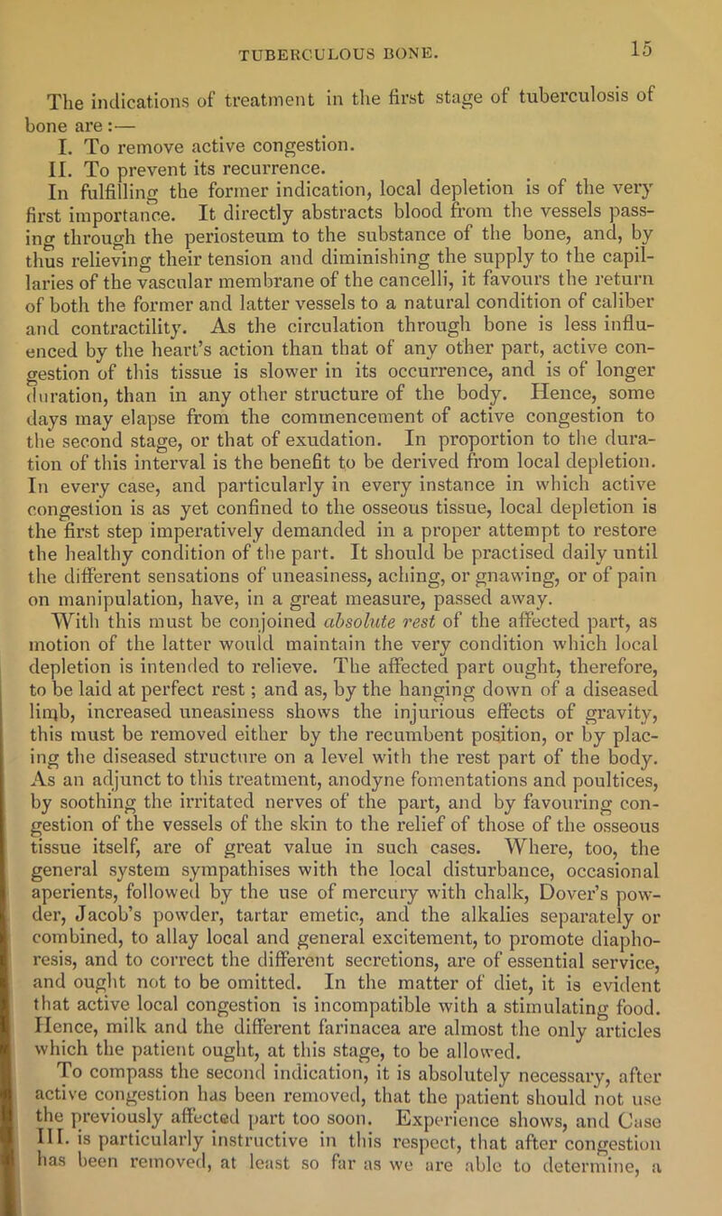 The indications of treatment in tlie first stage of tuberculosis of bone are:— I, To remove active congestion. II. To prevent its recurrence. In fulfilling the former indication, local depletion is of the very first importance. It directly abstracts blood from the vessels pass- ing through the periosteum to the substance of the bone, and, by thus relieving their tension and diminishing the supply to the capil- laries of the vascular membrane of the cancelli, it favours the return of both the former and latter vessels to a natural condition of caliber and contractility. As the circulation through bone is less influ- enced by the heart’s action than that of any other part, active con- gestion of this tissue is slower in its occurrence, and is of longer duration, than in any other structure of the body. Hence, some days may elapse from the commencement of active congestion to the second stage, or that of exudation. In proportion to the dura- tion of this interval is the benefit to be derived from local depletion. In every case, and particularly in every instance in which active congestion is as yet confined to the osseous tissue, local depletion is the first step imperatively demanded in a proper attempt to restore the healthy condition of the part. It should be practised daily until the different sensations of uneasiness, aching, or gnawing, or of pain on manipulation, have, in a great measure, passed away. With this must be conjoined absolute rest of the affected part, as motion of the latter would maintain the very condition which local depletion is intemled to relieve. The affected part ought, therefore, to be laid at perfect rest; and as, by the hanging down of a diseased lin;b, increased uneasiness shows the injurious effects of gravity, this must be removed either by the recumbent position, or by plac- ing the diseased structni’e on a level with the rest part of the body. As an adjunct to this treatment, anodyne fomentations and poultices, by soothing the irritated nerves of the part, and by favouring con- gestion of the vessels of the skin to the relief of those of the osseous tissue itself, are of great value in such cases. Where, too, the general system sympathises with the local disturbance, occasional aperients, followed by the use of mercury with chalk, Dover’s pow- der, Jacob’s powder, tartar emetic, and the alkalies separately or combined, to allay local and general excitement, to promote diapho- resis, and to correct the different secretions, are of essential service, and ought not to be omitted. In the matter of diet, it is evident that active local congestion is incompatible with a stimulating food. Hence, milk and the different farinacea are almost the only articles which the patient ought, at this stage, to be allowed. To compass the second indication, it is absolutely necessary, after active congestion has been removed, that the patient should not use the previously affected part too soon. Experience shows, and Case III. is particularly instructive in this respect, that after congestion has been removed, at least so far as we are able to determine, a