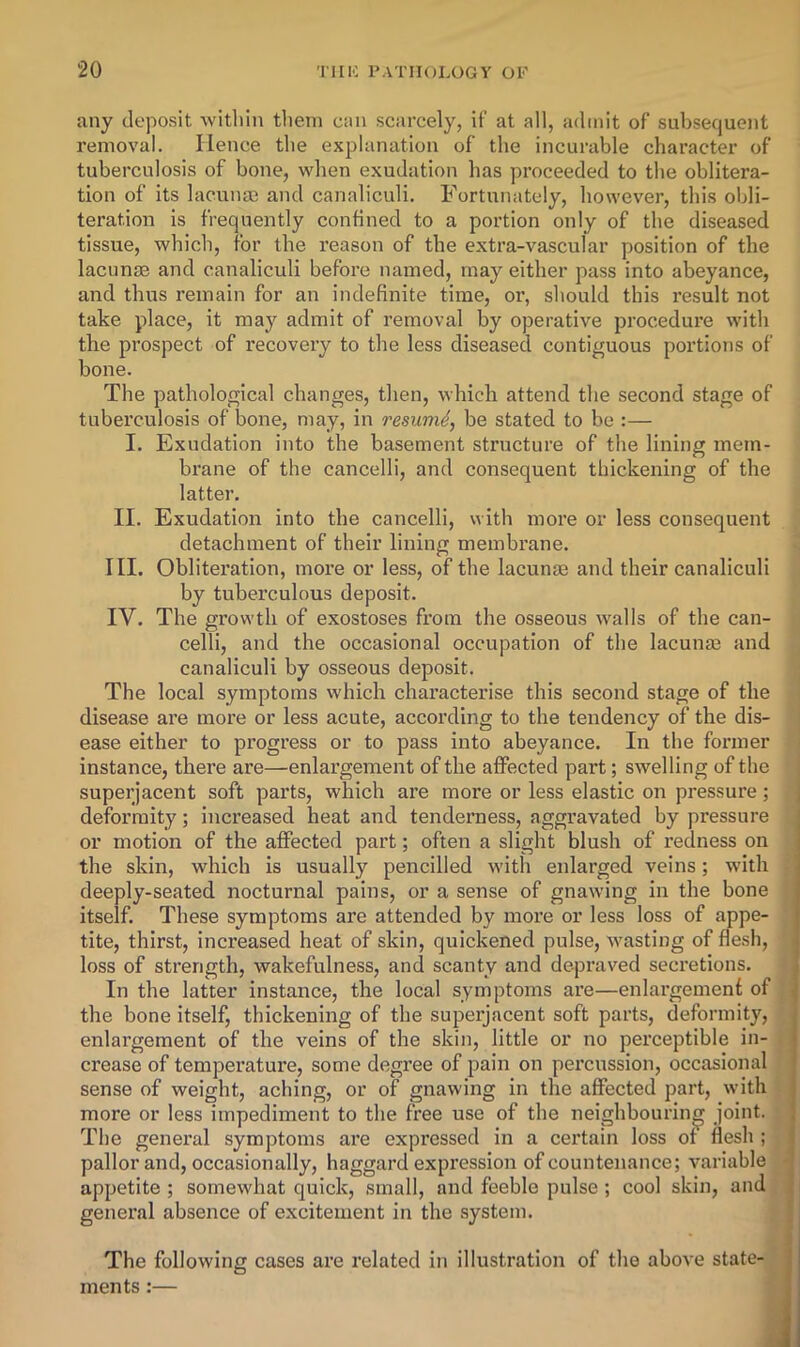 any deposit •within tliein cnn scarcely, if at all, admit of subsequent removal. Hence the explanation of the incurable character of tuberculosis of bone, when exudation has proceeded to the oblitera- tion of its lacunae and canaliculi. Fortunately, however, this obli- teration is frequently confined to a portion only of the diseased tissue, which, for the reason of the extra-vascular position of the lacunae and canaliculi before named, may either pass into abeyance, and thus remain for an indefinite time, or, should this result not take place, it may admit of removal by operative procedure with the prospect of recovery to the less diseased contiguous portions of bone. The pathological changes, then, which attend the second stage of tuberculosis of bone, may, in resume, be stated to be :— I. Exudation into the basement structure of the lining mem- brane of the cancelli, and consequent thickening of the latter. II. Exudation into the cancelli, with more or less consequent detachment of their lining membrane. III. Obliteration, more or less, of the lacume and their canaliculi by tuberculous deposit. IV. The growth of exostoses from the osseous walls of the can- celli, and the occasional occupation of the lacunae and , canaliculi by osseous deposit. •; The local symptoms which characterise this second stage of the ■ disease are more or less acute, according to the tendency of the dis- j ease either to progress or to pass into abeyance. In the former instance, there are—enlargement of the affected part; swelling of the superjacent soft parts, which are more or less elastic on pressure; deformity; increased heat and tenderness, aggravated by pressure or motion of the affected part; often a slight blush of redness on the skin, which is usually pencilled with enlarged veins; with \ deeply-seated nocturnal pains, or a sense of gnawing in the bone J itself. These symptoms are attended by more or less loss of appe- •' tite, thirst, increased heat of skin, quickened pulse, wasting of flesh, loss of strength, wakefulness, and scanty and depraved seci’etions. > In the latter instance, the local symptoms are—enlargement of I the bone itself, thickening of the superjacent soft parts, deformity, ; enlargement of the veins of the skin, little or no perceptible in- | crease of temperature, some degree of pain on percussion, occasional ' sense of weight, aching, or of gnawing in the affected part, with i more or less impediment to the free use of the neighbouring joint. The general symptoms are expressed in a certain loss of flesh ; j pallor and, occasionally, haggard expression of countenance; variable 1 appetite; somewhat quick, small, and feeble pulse ; cool skin, andjl general absence of excitement in the system. v I The following cases are related in illustration of the above state-. I ments:— il