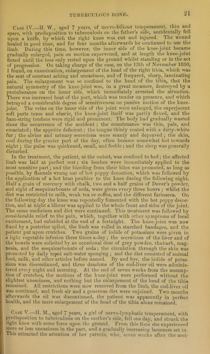 Cask IV.—H. W., aged 7 years, of iiervo-bilious temperament, thin and spare, witli predisposition to tuberculosis on the fathers side, accidentally fell upon a knife, by which the right knee was cut and injured. The wound healed in good time, and for four months afterwards he continued to use the limb. During this time, however, the inner side of the knee-joint became gradually enlarged, pain on motion supervened, and at length the knee-joint Hexed until the toes only rested upon the ground whilst standing or in the act of progression. On taking charge of the case, on the 13th of November 1850, I found, on examination, enlargement of the head of the right tibia, which vvas the seat of constant aching and uneasiness, and of frequent, sharp, lancinating pain. The enlargement was so confined to the head of the tibia, that the natural symmetry of the knee-joint was, in a great measure, destroyed by a protuberance on the inner side, which immediately arrested the attention. There was increased heat of the part, which was tender on pressure, and which betrayed a considerable degree of sensitiveness on passive motion of the knee- joint. The veins on the inner side of the joint were enlarged, the superjacent soft parts tense and elastic, the knee-joint itself was partly flexed, and the ham-string tendons were rigid and prominent. The body had gradually wasted since the occurrence of the accident ; the countenance w^as thin, pale, and emaciated; the appetite deficient; the tongue thinly coated with a dirty-white fur; the alvine and urinary secretions were scanty and depraved ; the skin, cool during the greater part of the day, often became somewhat hot towards night ; the pulse was quickened, small, and feeble ; and the sleep was generally disturbed. In the treatment, the patient, at the outset, was confined to bed ; the affected limb was laid at perfect rest; six leeches were immediately applied to the most sensitive part; and the bleeding from their bites was promoted, as long as possible, by flannels wrung out of hot poppy decoction, wdiich \vas followed by the application of a hot bran poultice to the knee during the following night. Half a grain of mercury with chalk, two and a half grains of Dover’s powder, and eight of sesquicarbonate of soda, were given every three hours ; whilst the diet was restricted to milk, weak tea or coffee, and the different farinacea. On the following day the knee was repeatedly fomented with the hot poppy decoc- tion, and at night a blister was applied to the whole front and sides of the joint. The same medicines and diet were continued. This treatment was followed by considerable relief to the pain, which, together with other symptoms of local excitement, had subsided at the end of a fortnight. The knee-joint was now fixed by a posterior splint, the limb was rolled in starched bandages, and the patient put upon crutches. Two grains of iodide of potassium were given in a light vegetable infusion three times a-day ; the secretions of the liver and of the bowels were solicited by an occasional dose of grey powder, rhubarb, mag- nesia, and the sesquicarbonate of soda; the circulation through the skin was 1 promoted by daily tepid salt-water sponging ; and the diet consisted of animal I food, milk, and other articles before named. By and bye, the iodide of potas- I sium was discontinued, and three drachms of the cod-liver oil were adminis- tered eveiy night and morning. At the end of seven weeks from the assump- tion of crutches, the motions of the knee-joint Avere performed without the slightest uneasiness, and nothing but the enlargement of the head of the tibia remained. All restrictions were now removed from the limb, the cod-liver oil was continued, and fresh air and a generous diet were enjoined. Two months afterwards the oil was discontinued, the patient was apparently in perfect health, and the mere enlargement of the head of the tibia alone remained. C.usE Y-—H. M., aged 7 years, a girl of nervo-lymphatic temperament, with predispo.silion to tuberculosis on the mother’s side, fell one day, and struck the right knee with some force upon the ground. From this time she experienced more or less uneasiness in the part, and a gradually increasing lameness set in. This attracted the attention of her parents, who, seven weeks after the acci-