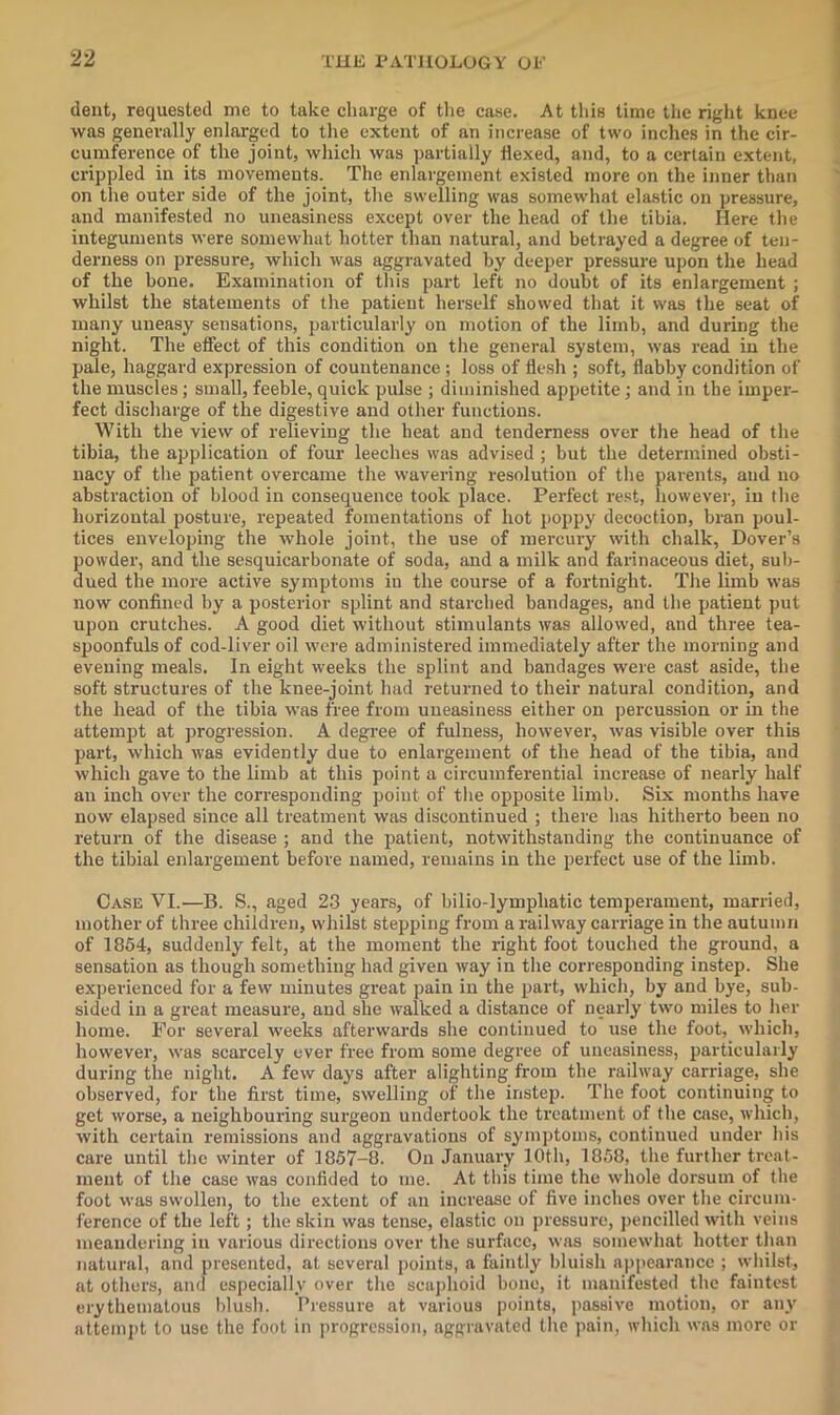 dent, requested me to take charge of tlie case. At this time the riglit knee was generally enlarged to the extent of an increase of two inches in the cir- cumference of the joint, which was partially flexed, and, to a certain extent, crippled in its movements. The enlargement existed more on the inner than on the outer side of the joint, the swelling was somewhat elastic on pressure, and manifested no uneasiness except over the head of the tibia. Here the integuments were somewhat hotter than natural, and betrayed a degree of ten- derness on pressure, which was aggravated by deeper pressure upon the head of the bone. Examination of this part left no doubt of its enlargement ; whilst the statements of the patient herself showed that it was the seat of many uneasy sensations, particularly on motion of the limb, and during the night. The effect of this condition on the general system, was read in the pale, haggard expression of countenance; loss of flesh ; soft, flabby condition of the muscles; small, feeble, quick pulse ; diminished appetite; and in the imper- fect discharge of the digestive and other functions. With the view of relieving the heat and tenderness over the head of the tibia, the application of four leeches was advised ; but the determined obsti- nacy of the patient overcame the wavering resolution of the parents, and no abstraction of blood in consequence took place. Perfect rest, however, in the horizontal posture, repeated fomentations of hot poppy decoction, bran poul- tices enveloping the whole joint, the use of mercury with chalk, Dover’s powder, and the sesquicarbonate of soda, and a milk and farinaceous diet, sul)- dued the more active symptoms in the course of a fortnight. The limb w’as now confined by a posterior splint and starched bandages, and the patient put upon crutches. A good diet without stimulants was allowed, and three tea- spoonfuls of cod-liver oil were administered immediately after the morning and evening meals. In eight weeks the splint and bandages were cast aside, the soft structures of the knee-joint had returned to their natural condition, and the head of the tibia was free from uneasiness either on percussion or in the attemjjt at progression. A degree of fulness, however, was visible over this part, which was evidently due to enlargement of the head of the tibia, and which gave to the limb at this point a cii'cumferential increase of nearly half an inch over the corresponding point of the opposite limb. Six months have now elapsed since all treatment was discontinued ; there has hitherto been no return of the disease ; and the patient, notwithstanding the continuance of the tibial enlargement before named, remains in the perfect use of the limb. Case VI.—B. S., aged 23 years, of bilio-lymphatic temperament, married, mother of three children, whilst stepping from a railway carriage in the autumn of 1864, suddenly felt, at the moment the right foot touched the ground, a sensation as though something had given way in the corresponding instep. She experienced for a few minutes great pain in the part, which, by and bye, sub- sided in a great measure, and she walked a distance of nearly two miles to her home. For several weeks afterwards she continued to use the foot, which, however, was scarcely ever free from some degree of uneasiness, particularly during the night. A few days after alighting from the railway carriage, she observed, for the first time, swelling of the instep. The foot continuing to get worse, a neighbouring surgeon undertook the treatment of the case, which, with certain remissions and aggravations of symptoms, continued under his care until tlic winter of 1857-8. On January lOtli, 1858, the further treat- ment of the case was confided to me. At this time the whole dorsum of the foot was swollen, to the extent of an increase of five inches over tlie circum- ference of the left; the skin was tense, elastic on pressure, pencilled with veins meandering in various directions over the surface, was somewhat hotter than natural, and presented, at several points, a faintly bluish appearance ; whilst, at others, and especially over the scaphoid hone, it manifested the faintest erythematous blush. Pressure at various points, passive motion, or any attemj)t to use the foot in progression, aggravated the pain, which was more or