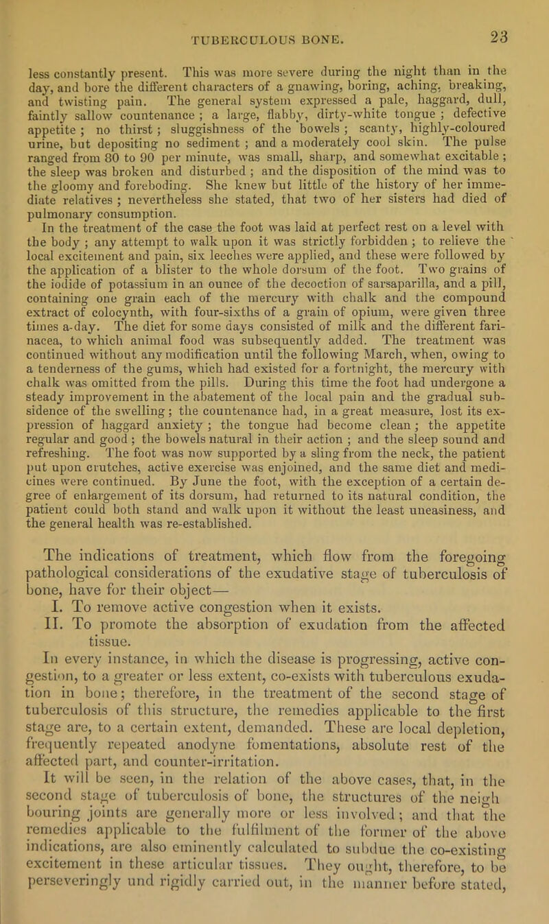 less constantly present. This was more severe during the night than in the day, and bore the different characters of a gnawing, boring, aching, breaking, and twisting pain. The general system expressed a pale, haggard, dull, faintly sallow countenance ; a large, flabby, dirty-white tongue ; defective appetite ; no thirst; sluggishness of the bowels ; scanty, highly-coloured urine, but depositing no sediment ; and a moderately cool skin. The pulse ranged from 80 to 90 per minute, was small, sharp, and somewhat excitable ; the sleep was broken and disturbed ; and the disposition of the mind was to the gloomy and foreboding. She knew but little of the history of her imme- diate relatives ; nevertheless she stated, that two of her sisters had died of pulmonary consumption. In the treatment of the case the foot was laid at perfect rest on a level with the body ; any attempt to walk upon it was strictly forbidden ; to relieve the local excitement and pain, six leeches were applied, and these were followed by the application of a blister to the whole dorsum of the foot. Two grains of the iodide of potassium in an ounce of the decoction of sarsaparilla, and a pill, containing one grain each of the mercury with chalk and the compound extract of colocynth, with four-sixths of a grain of opium, were given three times a-day. The diet for some days consisted of milk and the different fari- nacea, to which animal food was subsequently added. The treatment was continued without any modification until the following March, when, owing to a tenderness of the gums, which had existed for a fortnight, the mercury with chalk was omitted from the pills. During this time the foot had undergone a steady improvement in the abatement of the local pain and the gradual sub- sidence of the swelling; the countenance had, in a great measure, lost its ex- pression of haggard anxiety ; the tongue had become clean; the appetite regular and good ; the bowels natural in their action ; and the sleep sound and refreshing. The foot was now supported by a sling from the neck, the patient put upon crutches, active exercise was enjoined, and the same diet and medi- cines were continued. By June the foot, with the exception of a certain de- gree of enlargement of its dorsum, had returned to its natural condition, the patient could both stand and walk upon it without the least uneasiness, and the general health was re-established. The indications of treatment, which flow^ from the foregoing pathological considerations of the exudative stage of tuberculosis of bone, have for their object— I. To remove active congestion when it exists. II. To promote the absorption of exudation from the affected tissue. In every instance, in which the disease is progressing, active con- gestion, to a gi’eater or less extent, co-exists with tuberculous exuda- tion in bone; tlierefore, in the treatment of the second stage of tubei’culosis of this structure, the remedies applicable to the first stage are, to a certain extent, demanded. These are local depletion, frequently repeated anodyne fomentations, absolute rest of the affected part, and counter-irritation. It will be seen, in the relation of the above cases, that, in the second stage of tuberculosis of bone, the structures of the neigh bouring joints are generally more or less involved ; and that the remedies applicable to the fulfilment of the former of the above indications, are also eminently calculated to subdue the co-existing excitement in these articular tissues. They ought, therefore, to be perseveringly und rigidly carried out, in the manner before stated,
