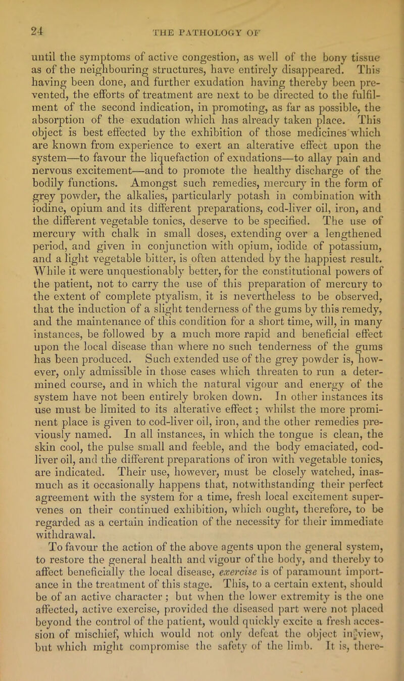 until the symptoms of active congestion, as well of the bony tissue as of the neighbouring structures, have entirely disappeared. This having been done, and further exudation having thereby been pre- vented, the efforts of treatment are next to be directed to the fulfil- ment of the second indication, in promoting, as far as possible, the absorption of the exudation which has already taken place. This object is best effected by the exhibition of those medicines which are known from experience to exert an alterative effect upon the system—to favour the liquefaction of exudations—to allay pain and nervous excitement—and to promote the healthy discharge of the bodily functions. Amongst such remedies, mercur}” in the form of grey powder, the alkalies, particularly potash in combination with iodine, opium and its different preparations, cod-liver oil, iron, and the different vegetable tonics, deserve to be specified. The use of mercury with chalk in small doses, extending over a lengthened period, and given in conjunction with opium, iodide of potassium, and a light vegetable bitter, is often attended by the happiest result. While it were unquestionably better, for the constitutional powers of the patient, not to carry the use of this preparation of mercury to the extent of complete ptyalisni, it is nevertheless to be observed, that the induction of a slight tenderness of the gums by this remedy, and the maintenance of this condition for a short time, will, in many instances, be followed by a much more rapid and beneficial effect upon the local disease than where no such tenderness of the gums has been produced. Such extended use of the grey powder is, how- ever, only admissible in those cases which threaten to run a deter- mined course, and in which the natural vigour and energy of the system have not been entirely broken down. In other instances its use must be limited to its alterative effect; whilst the more promi- nent place is given to cod-liver oil, iron, and the other remedies pre- viously named. In all instances, in which the tongue is clean, the skin cool, the pulse small and feeble, and the body emaciated, cod- liver oil, and the different preparations of ii’on with vegetable tonics, are indicated. Their use, however, must be closely watched, inas- much as it occasionally happens that, notwithstanding their perfect agreement with the system for a time, fresh local excitement super- venes on their continued exhibition, which ought, therefore, to be regarded as a certain indication of the necessity for their immediate withdrawal. To favour the action of the aboA'^e agents uj)on the general system, to restore the general health and vigour of the body, and thereby to affect beneficially the local disease, exercise is of paramount import- ance in the treatment of this stage. This, to a certain extent, should be of an active character; but when the lower extremity is the one affected, active exercise, [U’ovided the diseased part were not placed beyond the control of the patient, would qniddy excite a fresh acces- sion of mischief, Avhich would not only defeat the object inj^view, but which might compromise the safety of the limb. It is, there-