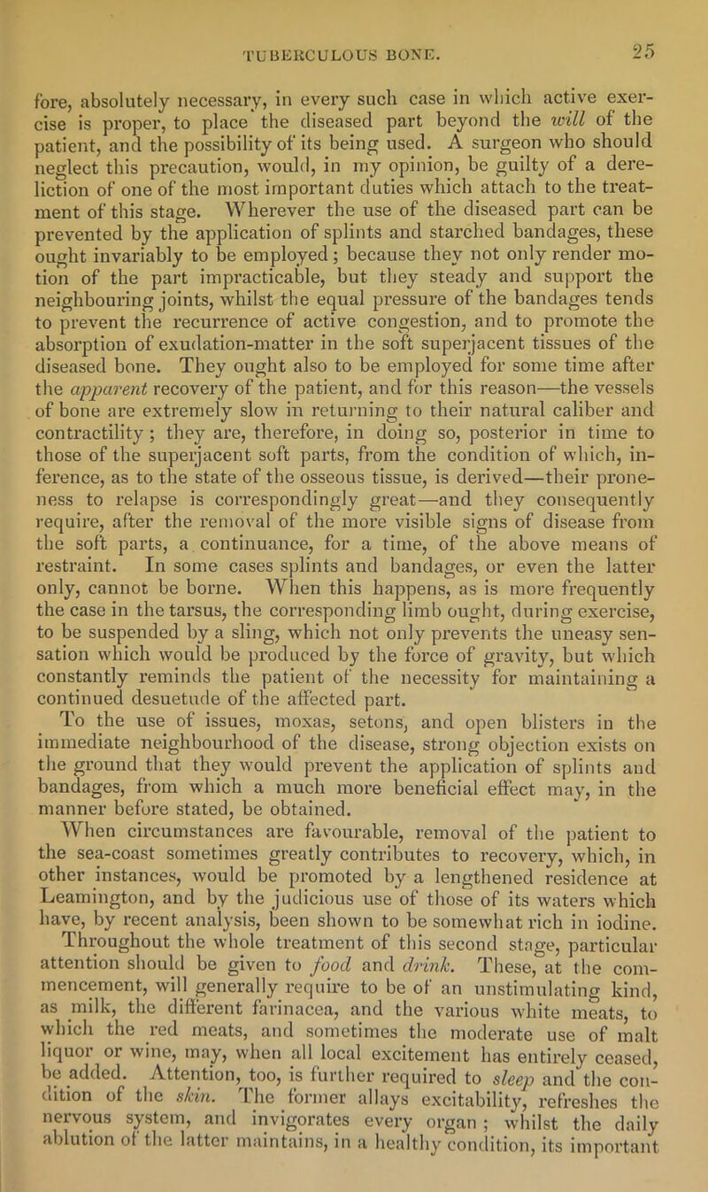 fore, absolutely necessary, in every such case in which active exer- cise is proper, to place the diseased part beyond the zoill of the patient, and the possibility of its being used. A surgeon who should neglect this precaution, would, in my opinion, be guilty of a dere- liction of one of the most important duties which attach to the treat- ment of this stage. Wherever the use of the diseased part can be prevented by the application of splints and starched bandages, these ought invariably to be employed; because they not only render mo- tion of the part impracticable, but they steady and support the neighbouring joints, whilst the equal pressure of the bandages tends to prevent the recurrence of active congestion, and to promote the absorption of exudation-matter in the soft superjacent tissues of the diseased bone. They ought also to be employed for some time after the apparent recovery of the patient, and for this reason—the vessels of bone are extremely slow in returning to their natural caliber and contractility ; they ai’e, therefore, in doing so, posterior in time to those of the superjacent soft parts, from the condition of which, in- ference, as to the state of the osseous tissue, is derived—their prone- ness to relapse is correspondingly great—and they consequently require, after the I’emoval of the more visible signs of disease from the soft parts, a continuance, for a time, of the above means of restraint. In some cases splints and bandages, or even the latter only, cannot be borne. When this haj^pens, as is more frequently the case in the tarsus, the corresponding limb ought, during exercise, to be suspended by a sling, which not only prevents the uneasy sen- sation which would be produced by the force of gravity, but which constantly reminds the patient of the necessity for maintaining a continued desuetude of the affected part. To the use of issues, moxas, setons, and open blisters in the immediate neighbourhood of the disease, strong objection exists on the ground that they would prevent the application of splints and bandages, from which a much more beneficial effect may, in the manner before stated, be obtained. When circumstances are favourable, removal of the patient to the sea-coast sometimes greatly contributes to recovery, which, in other instances, would be promoted by a lengthened residence at Leamington, and by the judicious use of those of its waters which have, by recent analysis, been shown to be somewhat rich in iodine. Throughout the whole treatment of this second stage, particular attention should be given to food and drinh. These, at the com- mencement, will pnerally require to be of an unstimulating kind, as milk, the ditterent farinacea, and the various white meats, to which the red meats, and sometimes the moderate use of malt liquoi or wine, may, when all local excitement has entirely ceased, be added. Attention, too, is furiher required to sleep and the coii- Ciition of the skin. I he former allays excitability, refreshes tlie nervous system, and invigorates every organ ; whilst the daily ablution ot the latter maintains, in a healthy condition, its important