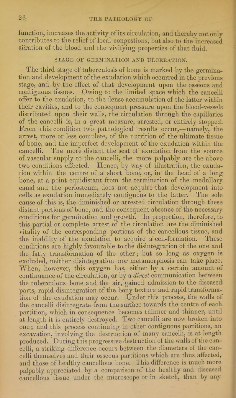 2l> function, increases the activity of its circulation, and thereby not only contributes to the relief of local congestions, but also to the'increased aeration of the blood and the vivifying properties of that fluid. STAGE OF GEKMINATTON AND ULCEEATION, The third stage of tuberculosis of bone is marked by the germina- tion and development of the exudation which occurred in the previous stage, and by the effect of that development upon the osseous and contiguous tissues. Owing to the limited space which the cancelli offer to the exudation, to the dense accumulation of the latter within their cavities, and to the consequent pressure upon the blood-vessels distributed upon their walls, the circulation through the capillaries of the cancelli is, in a great measure, arrested, or entirely stopped. From this condition two pathological results occur,—namely, the arrest, more or less complete, of the nutrition of the ultimate tissue of bone, and the imperfect development of the exudation within the cancelli. The more distant the seat of exudation from the source of vascular supply to the cancelli, the more palpably are the above two conditions effected. Hence, by way of illustration, the exuda- tion within the centre of a short bone, or, in the head of a long bone, at a point equidistant from the termination of the medullary canal and the periosteum, does not acquire that development into cells as exudation immediately contiguous to the latter. The sole cause of this is, the diminished or arrested circulation through these distant portions of bone, and the consequent absence of the necessary conditions for germination and growth. In proportion, therefore, to this partial or complete arrest of the circulation are the diminished vitality of the corresponding portions of the cancellous tissue, and the inability of the exudation to acquire a cell-formation. These conditions are highly favourable to the disintegration of the one and the fatty transformation of the other; but so long as oxygen is excluded, neither disintegration nor metamorphosis can take place. AVhen, however, this oxygen has, either by a certain amount of continuance of the circulation, or by a direct communication between the tuberculous bone and the air, gained admission to the diseased parts, rapid disintegration of the bony texture and rapid ti'ansforma- tion of the exudation may occur. Under this process, the walls of the cancelli disintegrate from the surface towards the centre ot each partition, which in consequence becomes thinner and thinner, until at length it is entirely destroyed. Two cancelli are now broken into one; and this pi’ocess continuing in other contiguous partitions, an excavation, involving the destruction of many cancelli, is at length ju’oduced. During this progx’essive destruction of the walls of the can- celli, a striking difference occurs between the diameters of the can- celli themselves and their osseous jxartitions which are thus affected, and those of healthy cancellous bone. This difference is much more palpably apj)reciated by a comparison of the healthy and disca.sed cancellous tissue under the microscope or in sketch, than by any