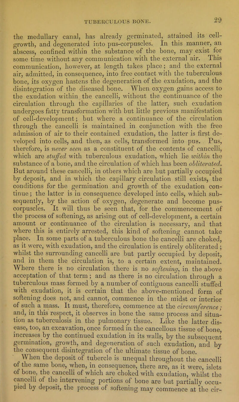 tlie medullary canal, has already germinated, attained its cell- growth, and degenerated into pus-corpuscles. In this manner, an abscess, confined within the substance of the bone, may exist for some time without any communication with the external air. This communication, however, at length takes place; and the external air, admitted, in consequence, into free contact with the tuberculous bone, its oxygen hastens the degeneration of the exudation, and the disintegration of the diseased bone. When oxygen gains access to the exudation within the cancelli, without the continuance of the circulation through the capillaries of the latter, such exudation undergoes fatty transformation with but little previous manifestation of cell-development; but where a continuance of the circulation through the cancelli is maintained in conjunction with the free admission of air to their contained exudation, the latter is first de- veloped into cells, and then, as cells, transformed into pus. Pus, therefore, is never seen as a constituent of the contents of cancelli, which are stuffed with tuberculous exudation, which lie within the substance of a bone, and the circulation of which has been obliterated. But around these cancelli, in others which are but partially occupied by deposit, and in which the capillary circulation still exists, the conditions for the germination and growth of the exudation con- tinue ; the latter is in consequence developed into cells, which sub- sequently, by the action of oxygen, degenerate and become pus- corpuscles. It will thus be seen that, for the commencement of the process of softening, as arising out of cell-development, a cex’tain amount or continuance of the circulation is necessary, and that where this is entirely arrested, this kind of softening cannot take place. In some parts of a tuberculous bone the cancelli are choked, as it were, with exudation, and the circulation is entirely obliterated; whilst the surrounding cancelli are but partly occupied by deposit, and in them the circulation is, to a certain extent, maintained. Where there is no circulation there is no softening, in the above acceptation of that term; and as there is no circulation through a tuberculous mass formed by a number of contiguous cancelli stuffed with exudation, it is certain that the above-mentioned form of softening does not, and cannot, commence in the midst or interior of such a mass. It must, therefore, commence at the circumference; and, in this respect, it observes in bone the same process and situa- tion as tuberculosis in the pulmonary tissue. Like the latter dis- ease, too, an excavation, once formed in the cancellous tissue of bone, increases by the continued exudation in its walls, by the subsequent germination, growth, and degeneration of such exudation, and by the consequent disintegration of the ultimate tissue of bone. When the deposit of tubercle is unequal throughout the cancelli of the same bone, when, in consequence, there are, as it were, islets of bone, the cancelli of which are choked with exudation, whilst the cancelli of the intervening portions of bone are but partially occu- pied by deposit, the process of softening may commence at the cir-