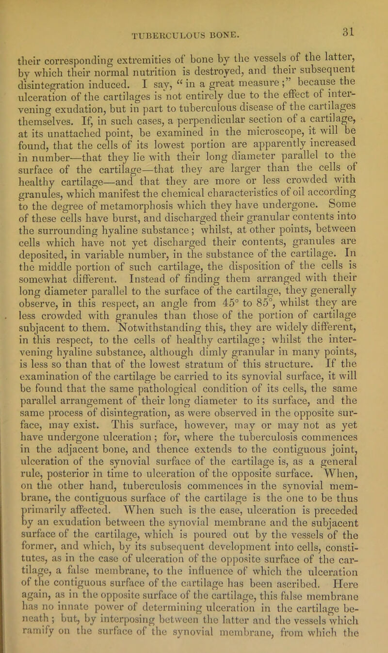 their corresponding extremities of bone by the vessels of the latter, by whicli their normal nutrition is destroyed, and their subsequent disintegration induced. I say, “in a great measure;” because the ulceration of the cartilages is not entirely due to the effect of inter- vening exudation, but in part to tuberculous disease of the cartilages themselves. If, in such cases, a perpendicular section of a cartilage, at its unattached point, be examined in the microscope, it will be found, that the cells of its lowest portion are apparently increased in number—that they lie with their long diameter parallel to the surface of the cartilage—that they are larger than the cells of healthy cartilage—and that they are more or less crowded with granules, which manifest the chemical characteristics of oil according to the degree of metamorphosis which they have undergone. Some of these cells have burst, and discharged their granular contents into the surrounding hyaline substance; whilst, at other points, between cells Avhich have not yet discharged their contents, granules are deposited, in variable number, in the substance of the cartilage. In the middle portion of such cartilage, the disposition of the cells is somewhat different. Instead of finding them arranged with their long diameter parallel to the surface of the cartilage, they generally observe, in this respect, an angle from 45° to 85°, whilst they are less crowded with granules than those of the portion of cartilage subjacent to them. Notwithstanding this, they are widely different, in this respect, to the cells of healthy cartilage; whilst the inter- vening hyaline substance, although dimly granular in many points, is less so than that of the lowest stratum of this structure. If the examination of the cartilage be carried to its synovial surface, it will be found that the same pathological condition of its cells, the same parallel arrangement of their long diameter to its surface, and the same process of disintegration, as were observed in the opposite sur- face, may exist. This surface, however, may or may not as yet have unclei’gone ulceration ; for, where the tuberculosis commences in the adjacent bone, and thence extends to the contiguous joint, ulceration of the synovial surface of the cartilage is, as a general rule, posterior in time to ulceration of the opposite surface. When, on the other hand, tuberculosis commences in the synovial mem- brane, the contiguous surface of the cartilage is the one to be thus primarily affected. When such is the case, ulceration is preceded by an exudation between the synovial membrane and the subjacent surface of the cartilage, which is poured out by the vessels of the former, and which, by its subsequent development into cells, consti- tutes, as in the case of ulceration of the opposite surface of the car- tilage, a false membrane, to the influence of which the ulceration of the contiguous surface of the cartilage has been ascribed. Here again, as in the opposite surface of the cartilage, this false membrane has no innate power of determining itlceration in the cartilage be- neath ; but, by interposing between the latter and the vessels which ramify on the surface of the synovial membrane, from which the