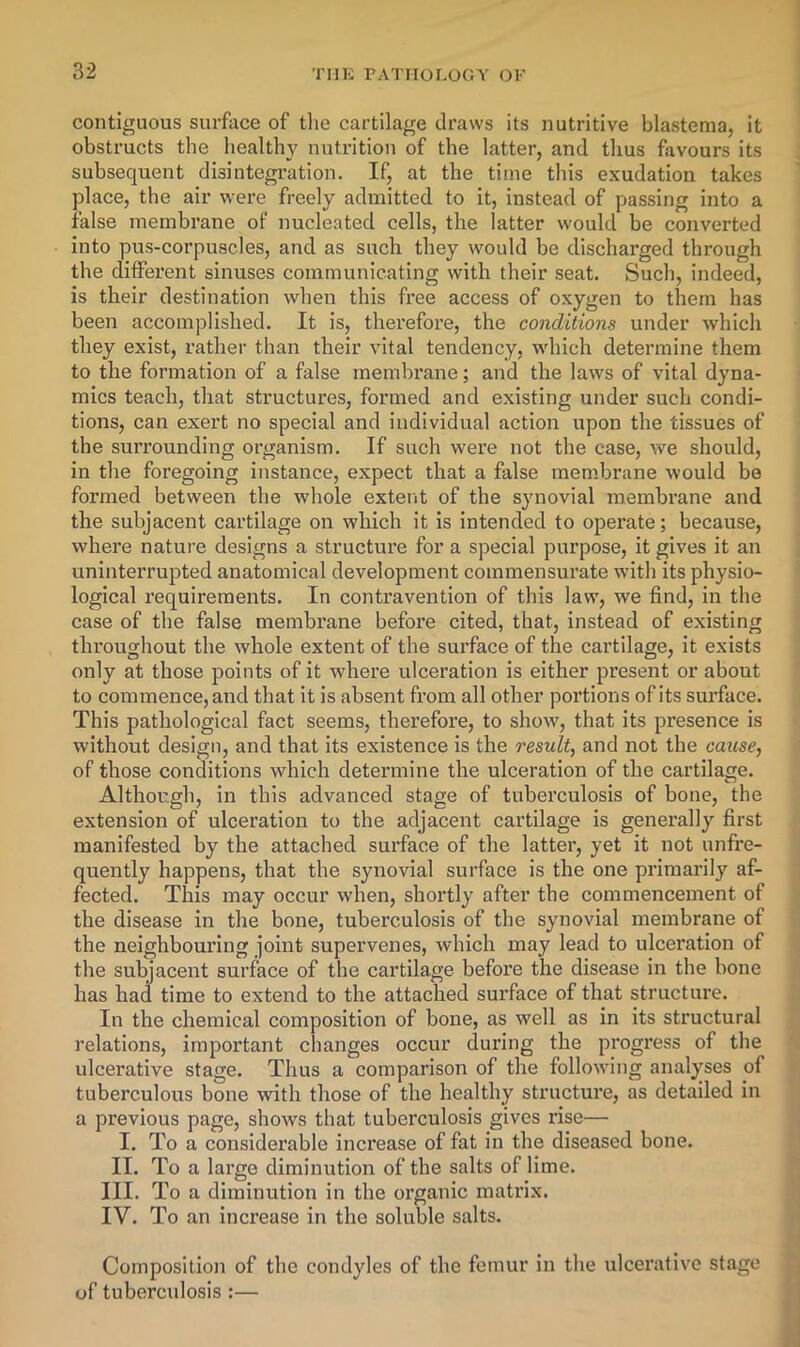 contiguous surface of the cartilage draws its nutritive blastema, it obstructs the liealthy nutrition of the latter, and thus favours its subsequent disintegration. If, at the time this exudation takes place, the air were freely admitted to it, instead of passing into a false membrane of nucleated cells, the latter would be converted into pus-corpuscles, and as such they would be discharged through the different sinuses communicating with their seat. Such, indeed, is their destination when this free access of oxygen to them has been accomplished. It is, therefore, the conditions under which they exist, rather than their vital tendency, which determine them to the formation of a false membrane; and the laws of vital dyna- mics teach, that structures, formed and existing under such condi- tions, can exert no special and individual action upon the tissues of the surrounding organism. If such were not the case, we should, in the foregoing instance, expect that a false mem.brane would be formed between the whole extent of the synovial membrane and the subjacent cartilage on which it is intended to operate; because, where nature designs a structure for a special purpose, it gives it an uninterrupted anatomical development commensurate with its physio- logical requirements. In contravention of this law, we find, in the case of the false membrane before cited, that, instead of existing throughout the whole extent of the surface of the cartilage, it exists only at those points of it where ulceration is either present or about to commence, and that it is absent from all other portions of its surface. This pathological fact seems, therefore, to show, that its presence is without design, and that its existence is the result, and not the cause, of those conditions which determine the ulceration of the cartilage. Although, in this advanced stage of tuberculosis of bone, the extension of ulceration to the adjacent cartilage is generally first manifested by the attached surface of the latter, yet it not unfre- quently happens, that the synovial surface is the one primarily af- fected. This may occur when, shortly after the commencement of the disease in the bone, tuberculosis of the synovial membrane of the neighbouring joint supervenes, which may lead to ulceration of the subjacent surface of the cartilage before the disease in the bone has had time to extend to the attached surface of that structure. In the chemical composition of bone, as well as in its structural relations, important changes occur during the progress of the ulcerative stage. Thus a comparison of the following analyses of tuberculous bone with those of the healthy structure, as detailed in a previous page, shows that tuberculosis gives rise— I. To a considerable increase of fat in the diseased bone. II. To a large diminution of the salts of lime. III. To a diminution in the organic matrix. IV. To an increase in the soluble salts. Composition of the condyles of the femur in the ulcerative stage of tuberculosis :—