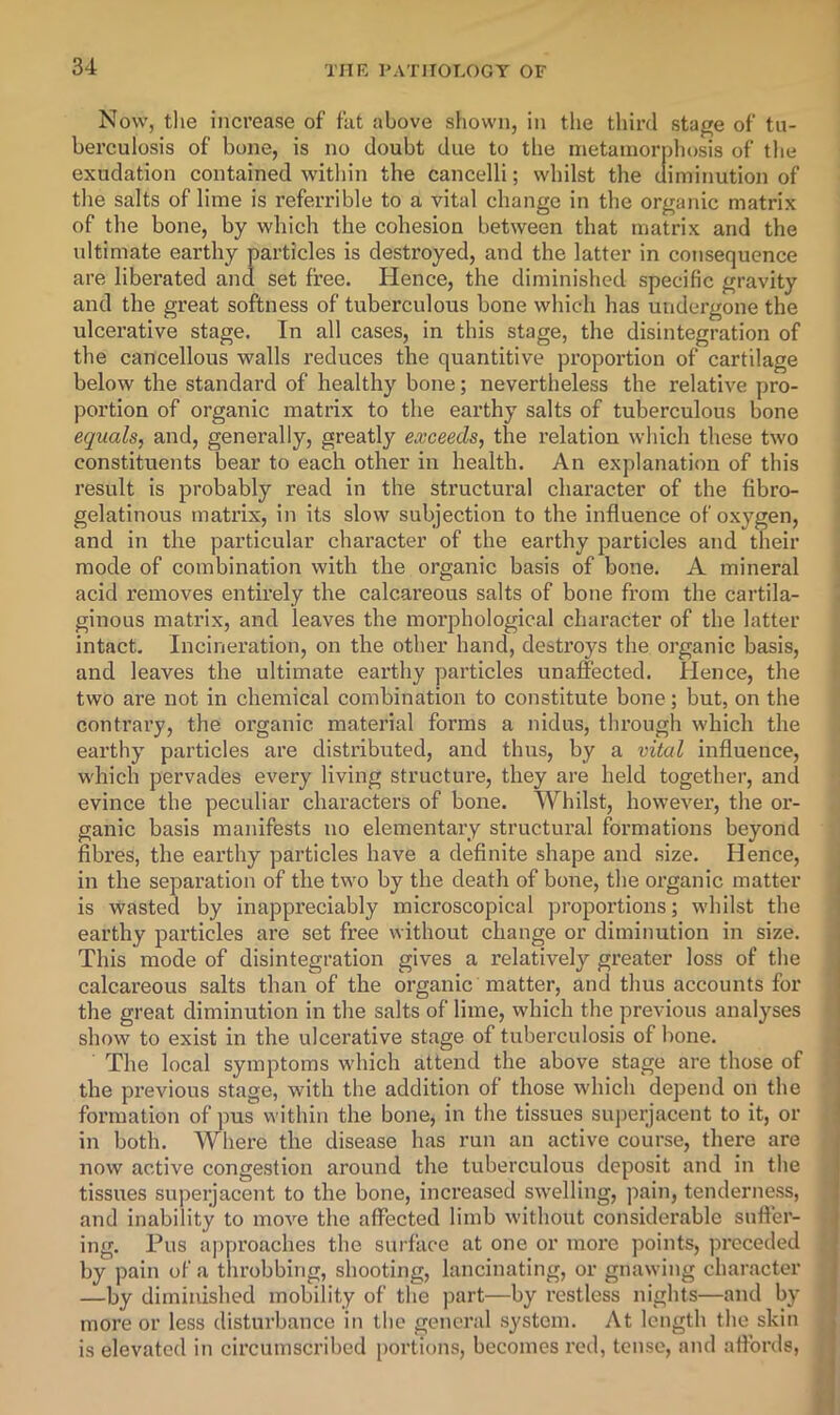 Now, tlie increase of fat above siiowii, in the third stage of tu- berculosis of bone, is no doubt due to the metamorphosis of the exudation contained witliin the cancelli; whilst the diminution of tlie salts of lime is referrible to a vital change in the organic matrix of the bone, by which the cohesion between that matrix and the ultimate earthy particles is destroyed, and the latter in consequence are liberated and set free. Hence, the diminished specific gravity and the great softness of tuberculous bone which has undergone the ulcerative stage. In all cases, in this stage, the disintegration of the cancellous walls reduces the quantitive pi’oportion of cartilage below the standard of healthy bone; nevertheless the relative pro- portion of organic matrix to the earthy salts of tuberculous bone equals, and, generally, greatly exceeds, the relation which these two constituents bear to each other in health. An explanation of this result is probably read in the structural character of the fibro- gelatinous matrix, in its slow subjection to the influence of oxygen, and in the particular character of the earthy particles and their mode of combination with the organic basis of bone. A mineral acid removes entirely the calcareous salts of bone from the cartila- ginous matrix, and leaves the morphological character of the latter intact. Incineration, on the other hand, destroys the organic basis, and leaves the ultimate earthy particles unaffected. Hence, the two are not in chemical combination to constitute bone; but, on the contrary, the organic material forms a nidus, through which the earthy particles are distributed, and thus, by a vital influence, which pervades every living structure, they are held together, and evince the peculiar characters of bone. Whilst, however, the or- ganic basis manifests no elementary structural formations beyond fibres, the earthy particles have a definite shape and size. Hence, in the separation of the two by the death of bone, the organic matter is wasted by inappreciably microscopical propoi’tions; whilst the earthy particles are set free without change or diminution in size. This mode of disintegration gives a relatively greater loss of the calcareous salts than of the organic matter, and thus accounts for the great diminution in the salts of lime, which the previous analyses show to exist in the ulcerative stage of tuberculosis of bone. The local symptoms which attend the above stage are those of the previous stage, with the addition of those which depend on the formation of pus within the bone, in the tissues superjacent to it, or in both. Where the disease has run an active course, there are now active congestion around the tuberculous deposit and in the tissues superjacent to the bone, increased swelling, pain, tenderness, and inability to move the affected limb without considerable suffer- ing. Pus approaches the surface at one or moi'e points, preceded by pain of a throbbing, shooting, lancinating, or gnawing character —by diminished mobility of the part—by restless nights—and by more or less disturbance in the general system. At length the skin is elevated in circumscrihed portions, becomes red, tense, and affords,