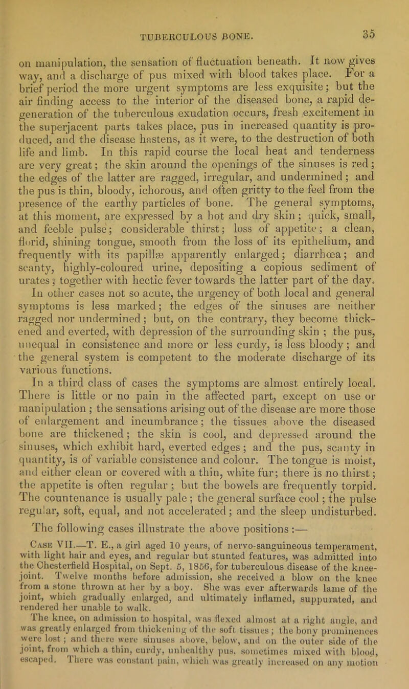 OB mailipulation, the sensation of fluctuation beneath. It now ^ives way, and a discharge of pus mixed with blood takes place. For a brief period the more urgent symptoms are less exquisite; but the air finding access to the interior of the diseased bone, a rapid de- generation of the tuberculous exudation occurs, fresh excitement in the superjacent parts takes place, pus in increased quantity is pro- duced, and the disease hastens, as it were, to tlie destruction of both life and limb. In this rapid course the local heat and tenderness are very great; the sldn around the openings of the sinuses is red; the edges of the latter are ragged, irregular, and undermined; and the pus is thin, bloody, ichorous, and ofiten gritty to the feel from the jiresence of the earthy particles of bone. The general symptoms, at this moment, are expressed by a hot and dry skin ; quick, small, and feeble pulse; considerable thirst; loss of appetite; a clean, florid, shining tongue, smooth from the loss of its epithelium, and frequently with its papillm apparently enlarged; dian’hoea; and scanty, highly-coloured urine, depositing a copious sediment of urates; together with hectic fever towards the latter part of the day. In other cases not so acute, the urgency of both local and general symptoms is less marked; the edges of the sinuses are neither ragged nor undermined; but, on the contrary, they become thick- ened and everted, with depression of the surrounding skin ; the pus, unequal in consistence and more or less curdy, is less bloody; and the general system is competent to the moderate discharge of its various functions. In a third class of cases the symptoms are almost entirely local. There is little or no pain in the affected part, except on use or manipulation ; the sensations arising out of the disease are more those of enlai’gement and incumbrance; the tissues above the diseased bone are thickened; the skin is cool, and depressed around the sinuses, which exhibit hard, everted edges; and the pus, scanty in (piantity, is of variable consistence and colour. The tongue is moist, and either clean or covered with a thin, white fur; there is no thirst; the appetite is often regular; but the bowels are frequently torpid. The countenance is usually pale ; the general surface cool; the pulse regular, soft, equal, and not accelerated; and the sleep undisturbed. The following cases illustrate the above positions :— Case VII.—T. E., a girl aged 10 years, of nervo-sanguineous temperament, with light hair and eyes, and regular but stunted features, was admitted into the Chesterfield Hospital, on Sept. 5, 1856, for tuberculous disease of the knee- joint. Twelve months before admission, she received a blow on the knee from a stone thrown at her by a boy. She was ever afterwards lame of tlie joint, which gradually enlarged, and ultimately inflamed, suppurated, and rendered her unable to walk. The knee, on admission to hosi)ital, was flexed almost at a right angle, and was greatly enlarged from thickening of the soft tissues; the bony prominences were lost; and there were sinuses above, below, and on the outer side of the joint, from which a thin, curdy, unhealthy ims, sometimes mixed with l)lood, escaped. There was constant pain, which was greatly increased on any motion