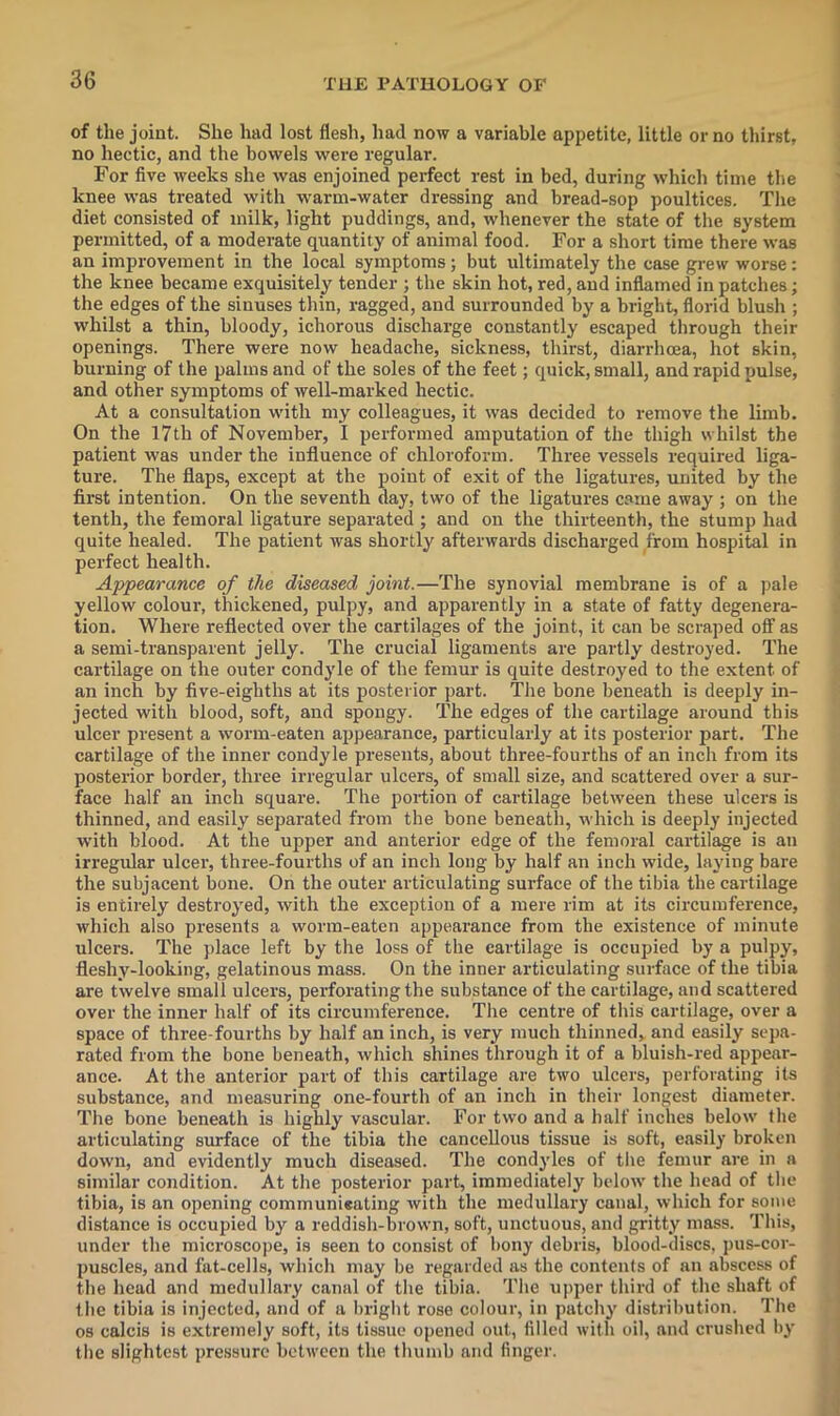 of tlie joint. She had lost flesh, had now a variable appetite, little or no thirst, no hectic, and the bowels were regular. For five weeks she was enjoined perfect rest in bed, during which time the knee was treated with ■w'arm-water dressing and bread-sop poultices. The diet consisted of milk, light puddings, and, w'henever the state of the system permitted, of a moderate quantity of animal food. For a short time there was an improvement in the local symptoms; but ultimately the case grew worse: the knee became exquisitely tender ; the skin hot, red, and inflamed in patches; the edges of the sinuses thin, ragged, and surrounded by a bright, florid blush ; whilst a thin, bloody, ichorous discharge constantly escaped through their openings. There were now headache, sickness, thirst, diarrhoea, hot skin, burning of the palms and of the soles of the feet; quick, small, and rapid pulse, and other symptoms of well-marked hectic. At a consultation with my colleagues, it was decided to remove the limb. On the 17th of November, I performed amputation of the thigh whilst the patient was under the influence of chloroform. Three vessels required liga- ture. The flaps, except at the point of exit of the ligatures, united by the first intention. On the seventh day, two of the ligatures came away ; on the tenth, the femoral ligature separated ; and on the thirteenth, the stump hud quite healed. The patient was shortly afterwards discharged from hospital in perfect health. Appearance of the diseased joint.—The synovial membrane is of a pale yellow colour, thickened, pulpy, and apparently in a state of fatty degenera- tion. Where reflected over the cartilages of the joint, it can be scraped off as a semi-transparent jelly. The crucial ligaments are partly destroyed. The cartilage on the outer condyle of the femur is quite destroyed to the extent of an inch by five-eighths at its posterior part. The bone beneath is deeply in- jected with blood, soft, and spongy. The edges of the cartilage around this ulcer present a worm-eaten appearance, particularly at its posterior part. The cartilage of the inner condyle presents, about three-fourths of an inch from its posterior border, three irregular ulcers, of small size, and scattered over a sur- face half an inch square. The portion of cartilage between these ulcers is thinned, and easily separated from the bone beneath, which is deeply injected with blood. At the upper and anterior edge of the femoral cartilage is an irregular ulcer, three-fourths of an inch long by half an inch wide, laying bare the subjacent bone. On the outer articulating surface of the tibia the cartilage is entirely destroyed, with the exception of a mere rim at its circumference, which also presents a worm-eaten appearance from the existence of minute ulcers. The place left by the loss of the cartilage is occupied by a pulpy, fleshy-looking, gelatinous mass. On the inner articulating surface of the tibia are twelve small ulcers, perforating the substance of the cartilage, and scattered over the inner half of its circumference. The centre of this cartilage, over a space of three-fourths by half an inch, is very much thinned, and easily sepa- rated from the bone beneath, Avhich shines through it of a bluish-red appear- ance. At the anterior part of this cartilage are two ulcers, perforating its substance, and measuring one-fourth of an inch in their longest diameter. The bone beneath is highly vascular. For two and a half inches below the articulating simface of the tibia the cancellous tissue is soft, easily broken down, and evidently much diseased. The condyles of tlie femur are in a similar condition. At the posterior part, immediately below the head of tlie tibia, is an opening communieating with the medullary canal, which for some distance is occupied by a reddish-brown, soft, unctuous, and gritty mass. This, under the microscope, is seen to consist of bony debris, blood-discs, pus-cor- puscles, and fat-cells, which may be regarded as the contents of an abscess of tlie head and medullary canal of tlie tibia. 'I'he upper third of the shaft of liie tibia is injected, and of a liriglit rose colour, in patchy distribution. The os calcis is extremely soft, its tissue opened out, filled with oil, and crushed by the slightest pressure between the thumb and finger.