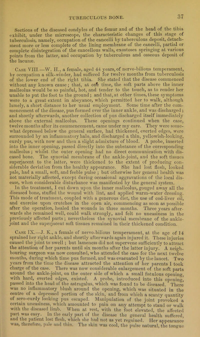Sections of the diseased condyles of the femur and of the head of the tibia e.\hibit, under the microscope, the characteristic changes of this stage of tuberculosis, namely, occupation of the cancelli by tuberculous deposit, detach- ment more or less complete of the lining membrane of the cancelli, partial or complete disintegration of the cancellous walls, exostoses springing at various points from the latter, and occupation by tuberculous and osseous deposit of the lacunas. Case VIII.—W. H., a female, aged 44 years, of nervo-bilious temperament, by occupation a silk-winder, had suffered for twelve months from tuberculosis of the lower end of the right tibia. She stated that the disease commenced without any known cause; that, at on^ time, the soft parts above the inner malleolus would be so painful, hot, and tender to the touch, as to render her unable to put the foot to the ground; and that,at other times, these symptoms were to a great extent in abeyance, which permitted her to walk, although lamely, a short distance to her usual employment. Some time after the com- mencement of the disease, pus formed over the inner ankle, and was discharged ; and shortly afterwards, another collection of pus discharged itself immediately above the external malleolus. These openings continued when the case, twelve montlis after its commencement, came under my care. They w’ere some- what depressed below the general surface, had thickened, everted edges, were surrounded by an inflammatory halo, and discharged a thin, yellowish-looking, curdy pus, with now and then a slight admixture of blood. A probe, inserted into the inner opening, passed directly into the substance of the corresponding- malleolus ; whilst the outer opening had no direct communication with dis- eased bone. The synovial membrane of the ankle-joint, and the soft tissues supeijacent to the latter, were thickened to the extent of produeing con- siderable deviation from the healthy appearance. She had lost flesh, looked pale, had a small, soft, and feeble pulse ; but otherwise her general health was not materially affected, except during occasional aggravations of the local dis- ease, when considerable disturbance was manifested by the general system. In the treatment, I eut down upon the inner malleolus, gouged away all the diseased bone, stuffed the wound with lint, and applied warm-water dressing. This mode of treatment, coupled with a generous diet, the use of cod-liver oil, and exercise upon crutches in the open air, commencing as soon as possible after the operation, healed the -wounds in three months. Three years after- wards she remained well, could walk strongly, and felt no uneasiness in the previously affected parts ; nevertheless the synovial membrane of the ankle- joint and the supeijacent soft tissues remained in their thickened condition. Case IX.—J. K., a female of nervo-bilious temperament, at the age of 14 sprained lier right ankle, and shortly afterwards again injured it. These injuries caused the joint to swell; but lameness did not supervene sufficiently to attract the attention of her parents until six months after the latter injury. A neigh- bouring surgeon was now consulted, who attended the case for the next twelve months, during which time pus formed, and was evacuated by the lancet. Two years from the time the disease attracted the attention of her parents I took charge of the case. There was now considerable enlargement of the soft parts around the ankle-joint, on tlie outer side of which a small fistulous opening, with hard, everted edges, existed. A probe, introduced into this opening' passed into the head of the astragalus, which was found to be diseased. There' was no inflammatory blush around the opening, which was situated in the centre of a depressed portion of the skin, and from which a scanty quantity of sero-curdy looking pus escaped. Manipulation of the joint j)rovoked a certain uneasiness, wliicli amounted to pain on any attempt to staiul or walk with the diseased limb. When at rest, with the foot elevated, the afl’ected part was easy. In the early part of the disease the general health suffered, and the patient lost flesh, which she had not ns yet regained. Her appearance was, therefore, pale and thin. 'I'he skin was cool, the pulse natural, the tongue