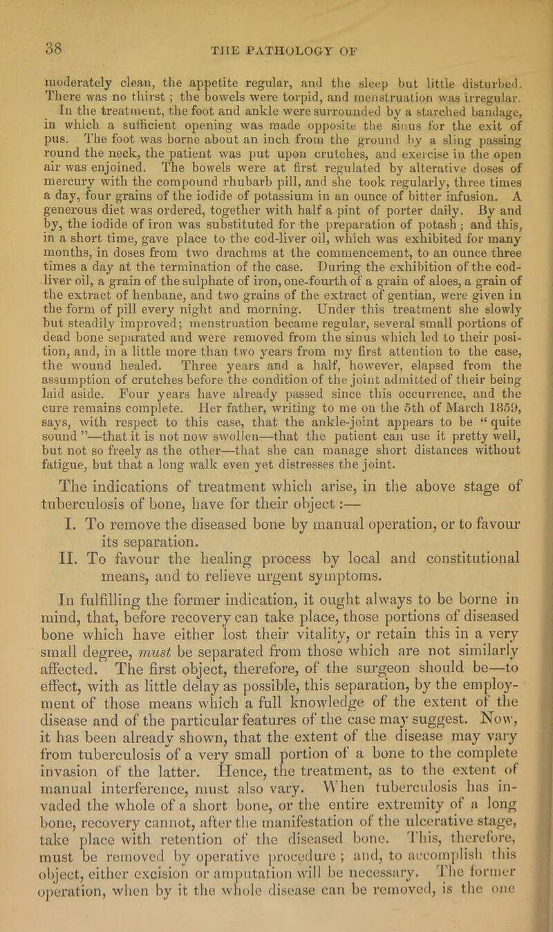moderately clean, the appetite regular, and tlie sleep hut little disturhed. There was no tliirst; the bowels were torpid, and menstruation was irregular. In the treatment, the foot and ankle were surrounded by a starched bandage, in which a sufficient opening was made opposite the sinus for the exit of pus. The foot was borne about an inch from the ground l\y a sling passing round the neck, the patient was put upon crutches, and exeici.se in the open air was enjoined. The bowels were at first regulated by alterative doses of mercury with the compound rhubarb pill, and she took regularly, three times a day, four grains of the iodide of potassium in an ounce of bitter infusion. A generous diet was ordered, together with half a pint of porter daily. By and by, the iodide of iron was substituted for the preparation of potash ; and this, in a short time, gave place to the cod-liver oil, which was exhibited for many months, in doses from two drachms at the commencement, to an ounce three times a day at the termination of the case. During the exhibition of the cod- liver oil, a grain of the sulphate of iron, one-fourth of a grain of aloes, a grain of the extract of henbane, and two grains of the extract of gentian, were given in the form of pill every night and morning. Under this treatment she slowly but steadily improved; menstruation became regular, several small portions of dead bone separated and were removed from the sinus which led to their posi- tion, and, in a little more than two years from my first attention to the case, the wound healed. Three years and a half, however, elapsed from the assumption of crutches before the condition of the joint admitted of their being laid aside. Four years have already passed since this occurrence, and the cure remains complete. Her father, writing to me on the 5th of March 1859, says, with respect to this case, that the ankle-joint appears to be “ quite sound ”—that it is not now swollen—that the patient can use it pretty well, but not so freely as the other—that she can manage short distances without fatigue, but that a long walk even yet distresses the joint. The indications of treatment which arise, in the above stage of tuberculosis of bone, have for their object:— I. To remove the diseased bone by manual operation, or to favour its separation. II. To favour the healing process by local and constitutional means, and to relieve urgent symptoms. In fulfilling the former indication, it ought always to be borne in mind, that, before recovery can take place, those portions of diseased bone which have either lost their vitality, or retain this in a very small degree, must be separated from those which are not similarly affected. The first object, therefore, of the surgeon should be—to effect, with as little delay as possible, this separation, by the employ- ment of those means which a full knowledge of the extent of the disease and of the particular features of the case may suggest. Now, it has been already shown, that the extent of the disease may vary from tuberculosis of a very small portion of a bone to the complete invasion of the latter. Hence, the treatment, as to the extent of manual interference, must also vary. V^ hen tuberculosis has in- vaded the whole of a short bone, or the entire extremity of a long bone, recovery cannot, after the manifestation of the ulcerative stage, take place with retention of the diseased bone. This, therefore, must be removed by operative procedure ; and, to accomplish this object, cither excision or amputation will be necessary. I'bc former o])eration, when by it the whole disease can be removed, is the one