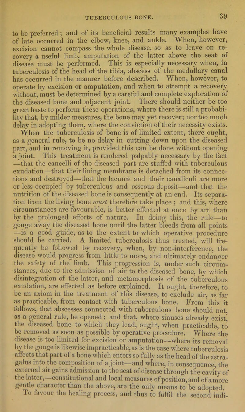 to be preferred ; and of its beneficial results many examples have of late occurred in the elbow, knee, and ankle. When, however, excision cannot compass the whole disease, so as to leave on re- covery a useful limb, amputation of the latter above the seat of disease must be performed. This is especially necessary when, in tuberculosis of the head of the tibia, abscess of the medullary canal has occurred in the manner before described. When, however, to operate by excision or amputation, and when to attempt a recovery without, must be determined by a careful and complete exploration of the diseased bone and adjacent joint. There should neither be too great haste to perform these operations, where there is still a probabi- lity that, by milder measures, the bone may yet recover; nor too much delay in adopting them, where the conviction of their necessity exists. When the tuberculosis of bone is of limited extent, there ought, as a general rule, to be no delay in cutting down upon the diseased part, and in removing it, provided this can be done without opening a joint. This treatment is I’endered palpably necessary by the fact —that the cancelli of the diseased part ai’e stuffed with tuberculous exudation—that their lining membrane is detached from its connec- tions and destroyed—that the lacunae and their canaliculi are more or less occupied by tuberculous and osseous deposit—and that the nutrition of the diseased bone is consequently at an end. Its sepai'a- tion from the living bone must therefore take place ; and this, where circumstances are favourable, is better effected at once by art than by the prolonged efforts of nature. In doing this, the rule—to gouge away the diseased bone until the latter bleeds from all points —is a good guide, as to the extent to which operative procedure should be carried. A limited tuberculosis thus treated, will fre- quently be followed by recovery, when, by non-interference, the disease would progress from little to more, and ultimately endanger the safety of the limb. This progression is, under such circum- stances, clue to the admission of air to the diseased bone, by which disintegration of the latter, and metamorphosis of the tuberculous exudation, are effected as before explained. It ought, therefore, to be an axiom in the treatment of this disease, to exclude air, as far as practicable, from contact with tuberculous bone. From this it follows, that abscesses connected with tuberculous bone should not, as a general rule, be opened; and that, where sinuses already exist, the diseased bone to which they lead, ought, when practicable, to be removed as soon as possible by operative procedure. Where the disease is too limited for excision or amputation—where its removal by the gouge is likewise impracticable, as is the case where tuberculosis affects that part of a bone which enters so fully as the head of the astra- galus into the composition of a joint—and where, in consequence, the external air gains admission to the seat of disease through the cavity of the latter,—constitutional and local measures of position, and ofamore gentle character than the above, are the only means to be adopted. To favour the healing process, and thus to fulfil the second indi-