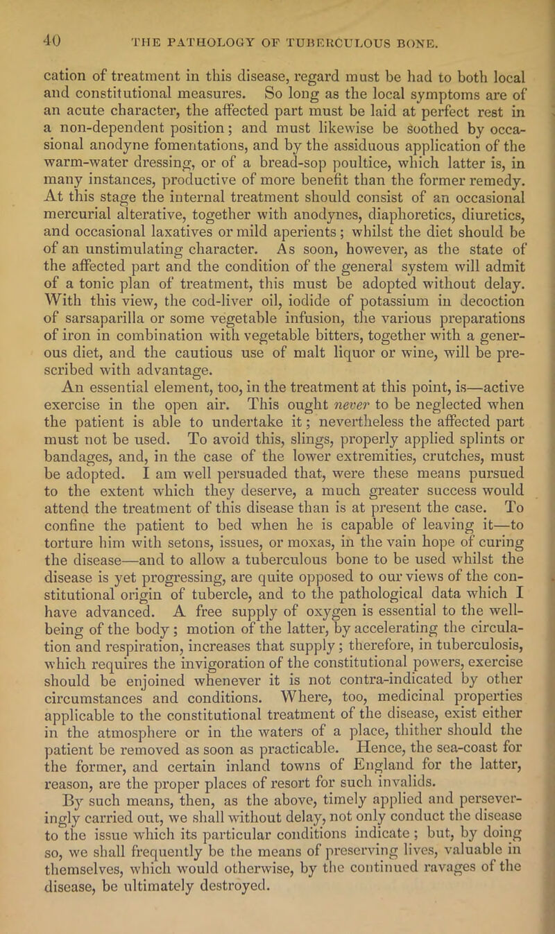 cation of treatment in this disease, regard must be had to both local and constitutional measures. So long as the local symptoms are of an acute character, the affected part must be laid at perfect rest in a non-dependent position; and must likewise be Soothed by occa- sional anodyne fomentations, and by the assiduous application of the warm-water dressing, or of a bread-sop poultice, which latter is, in many instances, productive of more benefit than the former remedy. At this stage the internal treatment should consist of an occasional mercurial alterative, together with anodynes, diaphoretics, diuretics, and occasional laxatives or mild aperients; whilst the diet should be of an unstimulating character. As soon, however, as the state of the affected part and the condition of the general system will admit of a tonic plan of treatment, this must be adopted without delay. With this view, the cod-liver oil, iodide of potassium in decoction of sarsaparilla or some vegetable infusion, the various preparations of iron in combination with vegetable bitters, together with a gener- ous diet, and the cautious use of malt liquor or wine, will be pre- scribed with advantage. An essential element, too, in the treatment at this point, is—active exercise in the open air. This ought never to be neglected when the patient is able to undertake it; nevertheless the affected part must not be used. To avoid this, slings, properly applied splints or bandages, and, in the case of the lower extremities, crutches, must be adopted. I am well persuaded that, were these means pursued to the extent which they deserve, a much greater success would attend the treatment of this disease than is at present the case. To confine the patient to bed when he is capable of leaving it—to torture him with setons, issues, or moxas, in the vain hope of curing the disease—and to allow a tuberculous bone to be used whilst the disease is yet progressing, are quite opposed to our views of the con- stitutional origin of tubercle, and to the pathological data which I have advanced. A free supply of oxygen is essential to the well- being of the body; motion of the latter, by accelerating the circula- tion and respiration, increases that supply; therefore, in tuberculosis, which requires the invigoration of the constitutional powers, exercise should be enjoined whenever it is not contra-indicated by other circumstances and conditions. Where, too, medicinal properties applicable to the constitutional treatment of the disease, exist either in the atmosphere or in the waters of a place, thither should the patient be removed as soon as practicable. Hence, the sea-coast for the former, and certain inland towns of England for the latter, reason, are the proper places of resort for such invalids. By such means, then, as the above, timely applied and persever- ingly carried out, we .shall without delay, not only conduct the disease to the issue which its particular conditions indicate ; but, by doing so, we shall frequently be the means of preserving lives, valuable in themselves, which would otherwise, by the continued ravages of the disease, be ultimately destroyed.