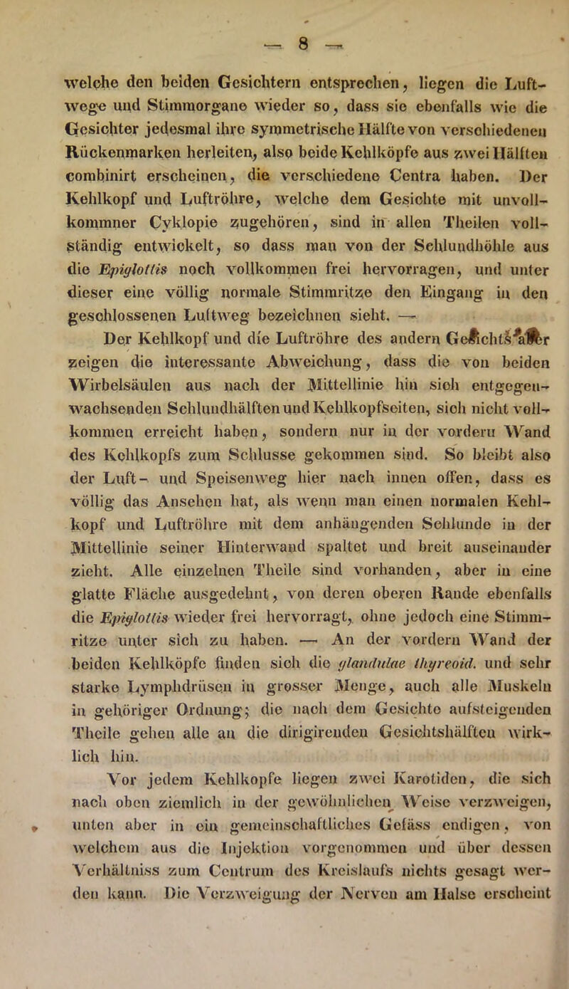 welche den beiden Gesichtern entsprechen, liegen die Luft- wege und Stimmorgane wieder so, dass sie ebenfalls wie die Gesichter jedesmal ihre symmetrische Hälfte von verschiedenen Rückenmarken herleiten, also beide Kehlköpfe aus zwei Hallten combinirt erscheinen, die verschiedene Centra haben. Der Kehlkopf und Luftröhre, welche dem Gesichte mit unvoll- kommner Cyklopie zugehören, sind in allen Theilen voll- ständig entwickelt, so dass man von der Schlundhöhle aus die Epiylotlis noch vollkommen frei hervorragen, und unter dieser eine völlig normale Stimmritze den Eingang in den geschlossenen Luftweg bezeichnen sieht. —- Der Kehlkopf und die Luftröhre des andern GeÄcht&^iÄr zeigen die interessante Abweichung, dass die von beiden Wirbelsäulen aus nach der Mittellinie hin sioh entgegen- wachsenden Sehlundhälften und Kehlkopfseiten, sioh nicht voll- kommen erreicht haben, sondern nur in der vordem Wand des Kehlkopfs zum Schlüsse gekommen sind. So bleibt also der Luft- und Speisenweg hier nach innen offen, dass es völlig das Ansehen hat, als wenn man einen normalen Kehl- kopf und Luftröhre mit dem anhäugenden Schlunde in der Mittellinie seiner Hinterwaud spaltet und breit auseinander zieht. Alle einzelnen Theile sind vorhanden, aber in eine glatte Fläche ausgedehnt, von deren oberen Rande ebenfalls die Epiylotlis wieder frei hervorragt, ohne jedoch eine Stimm- ritze unter sich zu haben. — An der vordem Wand der beiden Kehlköpfe finden sich die ylandulae tliyreoid. und sehr Starke Lymphdrüsen in grosser Menge, auch alle Muskelu in gehöriger Ordnung; die nach dem Gesichto aufsteigenden Theile gehen alle au die dirigireuden Gcsiohtshälftcu wirk- lich hin. Vor jedem Kehlkopfe liegen zwei Karotiden, die sich nach oben ziemlich in der gewöhnlichen Weise verzweigen, unten aber in ein gemeinschaftliches Gefäss endigen, von ✓ welchem aus die Injektion vorgenonunen und über dessen Verhältniss zum Centrum des Kreislaufs nichts gesagt wer- den kann. Die Verzweigung der Nerven am Halse erscheint