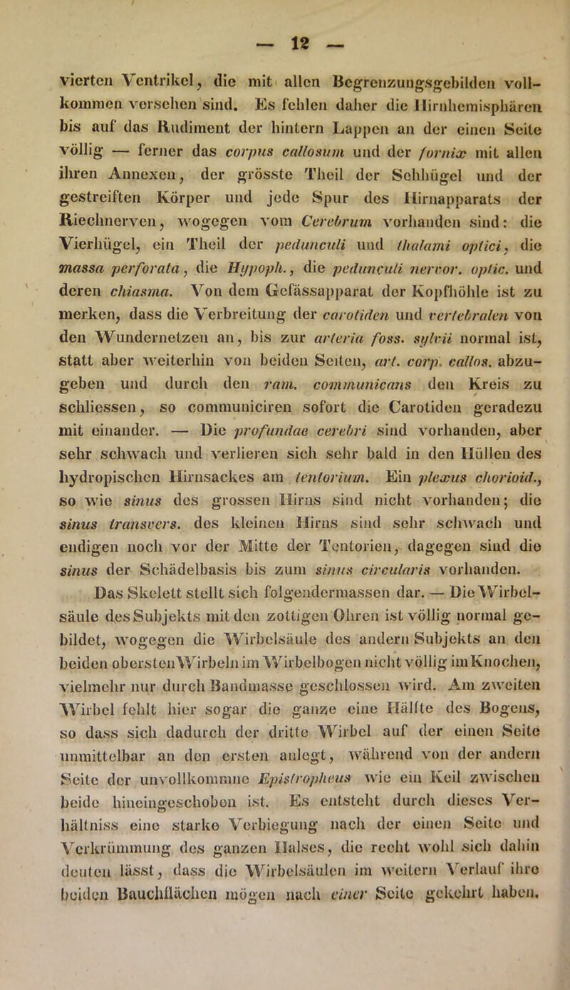 vierten Ventrikel, die mit allen Begrenzungsgebilden voll- kommen versehen sind. Es fehlen daher die llirnhemisphären bis auf das Rudiment der hintern Lappen an der einen Seite völlig — ferner das corpus callosum und der fornix mit allen ihren Annexen, der grösste Theil der Sehhügel und der gestreiften Körper und jede Spur des Hirnapparats der Riechnerven, wogegen vom Cerebrum vorhanden sind: die Vierhügel, ein Theil der pedunculi und thalami optici, die massa perforala, die Hi/poph., die pedunculi nerror. optic. und deren chiasma. Von dem Gcfässapparal der Kopfhöhle ist zu merken, dass die Verbreitung der carotiden und vertebralen von den Wundernetzen an, bis zur arteria fass, si/lvii normal ist, statt aber weiterhin von beiden Seiten, art. corp. catlos. abzu- geben und durch den ram. communicans den Kreis zu schliessen, so communiciren sofort die Carotiden geradezu mit einander. — Die profundetq cerebri sind vorhanden, aber sehr schwach und verlieren sich sehr bald in den Hüllen des liydropischcn Hirnsackes am tentorium. Ein plexus chorioid., so wie sinus des grossen Hirns sind nicht vorhanden; die sinus transvers. des kleinen Hirns sind sehr schwach und endigen noch vor der Mitte der Tontorien, dagegen sind die sinus der Schädelbasis bis zum sinus circularis vorhanden. Das Skelett stellt sich folgendennassen dar. — Die Wirbel- säule des Subjekts mit den zottigen Ohren ist völlig normal ge- bildet, wogegen die Wirbelsäule des andern Subjekts an den beiden obcrstenWirbeln im Wirbelbogen nicht völlig im Knochen, vielmehr nur durch Bandmassc geschlossen wird. Am zweiten Wirbel fehlt hier sogar die ganze eine Hälfte des Bogens, so dass sich dadurch der dritte Wirbel auf der einen Seite unmittelbar an den ersten anlegt, während von der andern Seite der unvollkomnmc Epislropheus wie ein Keil zwischen beide hineiiweschobon ist. Es entsteht durch dieses Ver- CT hältniss eine starke Verbiegung nach der einen Seite und Verkrümmung des ganzen Halses, die recht wohl sich dahin deuten lässt, dass die Wirbelsäulen im weitern Verlauf ihro beiden Bauchüächen mögen nach einer Seite gekehrt haben.