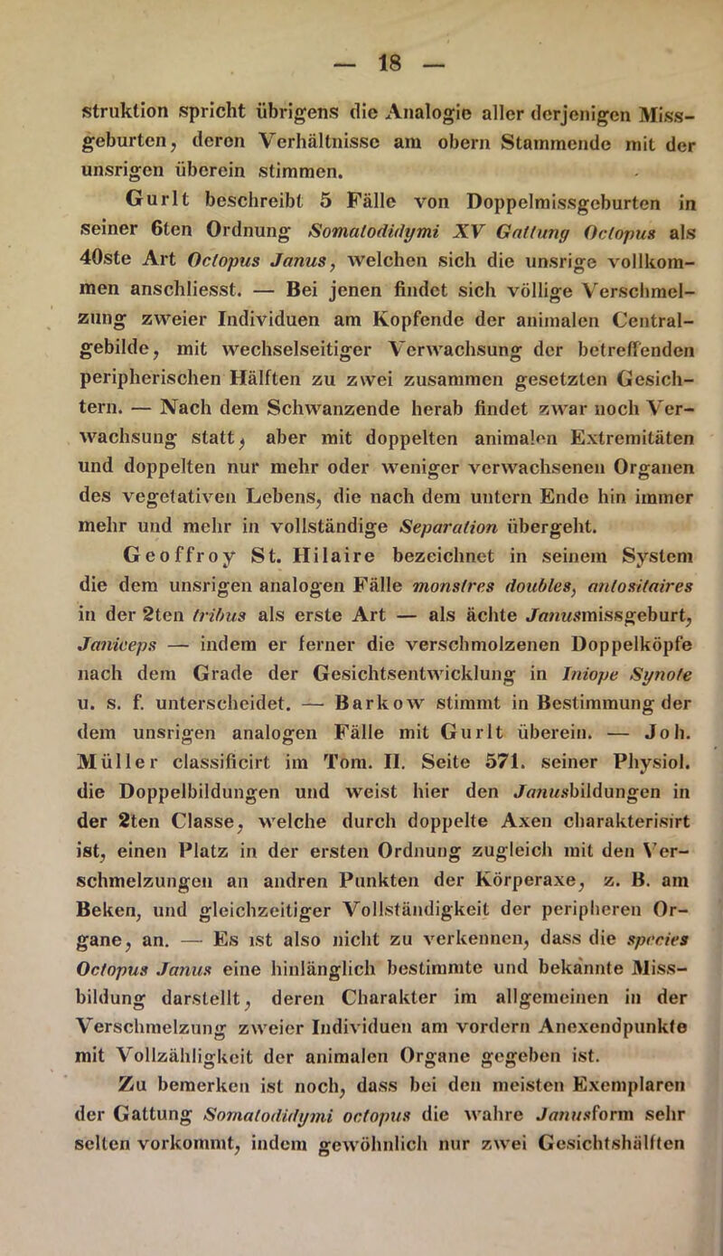 struktion spricht übrigens die Analogie aller derjenigen Miss- geburten, deren Verhältnisse am obern Stammende mit der unsrigen überein stimmen. Gurlt beschreibt 5 Fälle von Doppelmissgeburten in seiner 6ten Ordnung Sovnalodidymi XV Gattung Octopus als 40ste Art Octopus Janus, welchen sich die unsrige vollkom- men anschliesst. — Bei jenen findet sich völlige Verschmel- zung zweier Individuen am Kopfende der animalen Central- gebilde, mit wechselseitiger Verwachsung der betreffenden peripherischen Hälften zu zwei zusammen gesetzten Gesich- tern. — Nach dem Schwanzende herab findet zwar noch Ver- wachsung statt) aber mit doppelten animalen Extremitäten und doppelten nur mehr oder weniger verwachsenen Organen des vegetativen Lebens, die nach dem untern Ende hin immer mehr und mehr in vollständige Separation übergeht. Geoffroy St. Hilaire bezeichnet in seinem System die dem unsrigen analogen Fälle monstres doubles, antositaires in der 2ten trifms als erste Art — als ächte Jß/msmissgeburt, Janiceps — indem er ferner die verschmolzenen Doppelköpfe nach dem Grade der Gesichtsentwicklung in Iniope Synote u. s. f. unterscheidet. — Barkow stimmt in Bestimmung der dem unsrigen analogen Fälle mit Gurlt überein. — Job. Müller classificirt im Tom. II. Seite 571. seiner Pliysiol. die Doppelbildungen und weist hier den Jß/ii/sbildungen in der 2ten Classe, welche durch doppelte Axen charakterisirt ist, einen Platz in der ersten Ordnung zugleich mit den Ver- schmelzungen an andren Punkten der Körperaxe, z. B. am Beken, und gleichzeitiger Vollständigkeit der peripheren Or- gane, an. — Es ist also nicht zu verkennen, dass die species Octopus Janus eine hinlänglich bestimmte und bekannte Miss- bildung darstellt, deren Charakter im allgemeinen in der Verschmelzung zweier Individuen am vorder» Anexendpunkte mit Vollzähligkeit der animalen Organe gegeben ist. Zu bemerken ist noch, dass bei den meisten Exemplaren der Gattung Somalodidymi octopus die wahre Jmwsform sehr selten vorkommt, indem gewöhnlich nur zwei Gesichtshälften