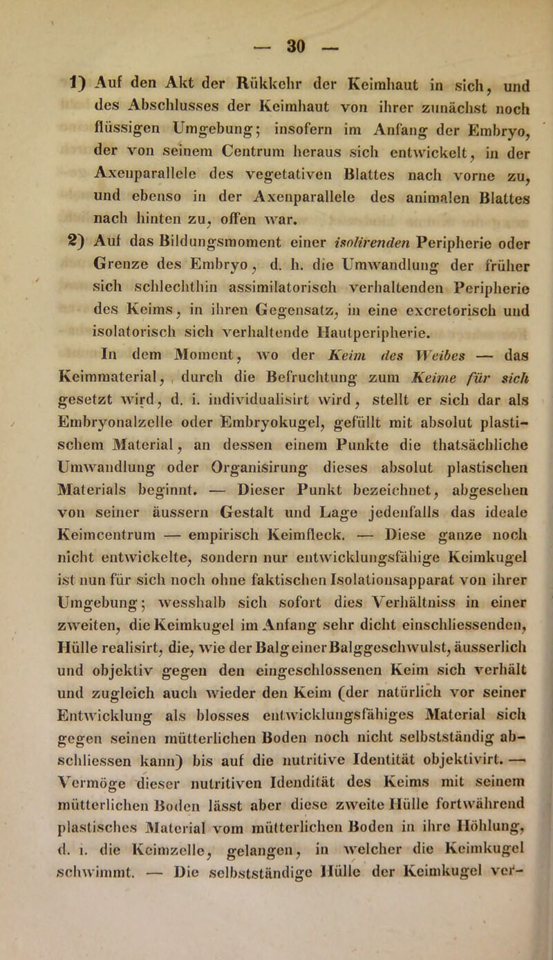 1) Auf den Akt der Rükkehr der Keimhaut in sich, und des Abschlusses der Keimhaut von ihrer zunächst noch flüssigen Umgebung; insofern im Anfang der Embryo, der von seinem Centrum heraus sich entwickelt, in der Axeuparallele des vegetativen Blattes nach vorne zu, und ebenso in der Axenparallele des animalen Blattes nach hinten zu, offen war. 2) Auf das Bildungsmoment einer isnlirendeti Peripherie oder Grenze des Embryo, d. h. die Umwandlung der früher sich schlechthin assimilatorisch verhaltenden Peripherie des Keims, in ihren Gegensatz, in eine excretorisch und isolatorisch sich verhaltende Ilautpcriphene. In dem Moment, wo der Keim des Weibes — das Keimmaterial, durch die Befruchtung zum Keime für sich gesetzt wird, d. i. individualisirt wird, stellt er sich dar als Embryonalzelle oder Embryokugel, gefüllt mit absolut plasti- schem Material, an dessen einem Punkte die thatsächliche Umwandlung oder Organisirung dieses absolut plastischen Materials beginnt. — Dieser Punkt bezeichnet, abgesehen von seiner äussern Gestalt und Lage jedenfalls das ideale Keimcentrum — empirisch Keimfleck. — Diese ganze noch nicht entwickelte, sondern nur entwicklungsfähige Keimkugel ist nun für sich noch ohne faktischen Isolationsapparat von ihrer Umgebung; wesshalb sich sofort dies Verhältniss in einer zweiten, die Keimkugel im Anfang sehr dicht einschliessenden, Hülle realisirt, die, wie der Balg einer Balggcschwulst, äusserlich und objektiv gegen den eingeschlossenen Keim sich verhält und zugleich auch wieder den Keim (der natürlich vor seiner Entwicklung als blosses entwicklungsfähiges Material sich gegen seinen mütterlichen Boden noch nicht selbstständig ab- schliessen kann) bis auf die nutritive Identität objektivirt. —- Vermöge dieser nutritiven Idendität des Keims mit seinem mütterlichen Boden lässt aber diese zweite Hülle fortwährend plastisches Material vom mütterlichen Boden in ihre Höhlung, d. i. die Keimzelle, gelangen, in welcher die Keimkugel schwimmt. — Die selbstständige Hülle der Kcimkugel vor-