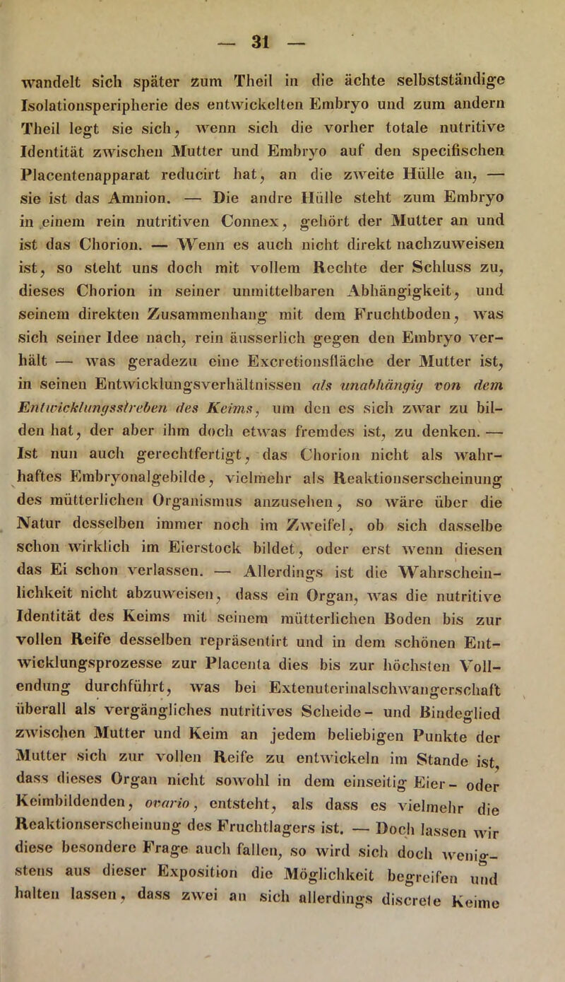wandelt sich später zum Theil in die ächte selbstständige Isolationsperipherie des entwickelten Embryo und zum andern Theil legt sie sich, wenn sich die vorher totale nutritive Identität zwischen Mutter und Embryo auf den specifischen Placentenapparat reducirt hat, an die zweite Hülle an, — sie ist das Amnion. — Die andre Hülle steht zum Embryo in einem rein nutritiven Connex, gehört der Mutter an und ist das Chorion. — Wenn es auch nicht direkt nachzuweisen ist, so steht uns doch mit vollem Rechte der Schluss zu, dieses Chorion in seiner unmittelbaren Abhängigkeit, und seinem direkten Zusammenhang mit dem Fruchtboden, was sich seiner Idee nach, rein äusserlich gegen den Embryo ver- hält — was geradezu eine Excrefcionsfläche der Mutter ist, in seinen Entwicklungsverhältnissen als unabhängig von dem En l Wicklung »drehen des Keims, um den es sich zwar zu bil- den hat, der aber ihm doch etwas fremdes ist, zu denken.— Ist nun auch gerechtfertigt, das Chorion nicht als wahr- haftes Embryonalgebilde, vielmehr als Reaktionserscheinung des mütterlichen Organismus anzusehen, so wäre über die Natur desselben immer noch im Zweifel, ob sich dasselbe schon wirklich im Eierstock bildet, oder erst wenn diesen das Ei schon verlassen. — Allerdings ist die Wahrschein- lichkeit nicht abzuweisen, dass ein Organ, was die nutritive Identität des Keims mit seinem mütterlichen Hoden bis zur vollen Reife desselben repräsentirt und in dem schönen Ent- wicklungsprozesse zur Placenta dies bis zur höchsten Voll- endung durchführt, was bei Extenuterinalschwangerschaft überall als vergängliches nutritives Scheide- und Bindeglied zwischen Mutter und Keim an jedem beliebigen Punkte der Mutter sich zur vollen Reife zu entwickeln im Stande ist, dass dieses Organ nicht sowohl in dem einseitig Eier- oder Keimbildenden, ovario, entsteht, als dass es vielmehr die Reaktionserscheinung des Fruchtlagers ist. — Doch lassen wir diese besondere Frage auch fallen, so wird sich doch wenio- stens aus dieser Exposition die Möglichkeit begreifen und halten lassen, dass zwei an sich allerdings discrele Keime