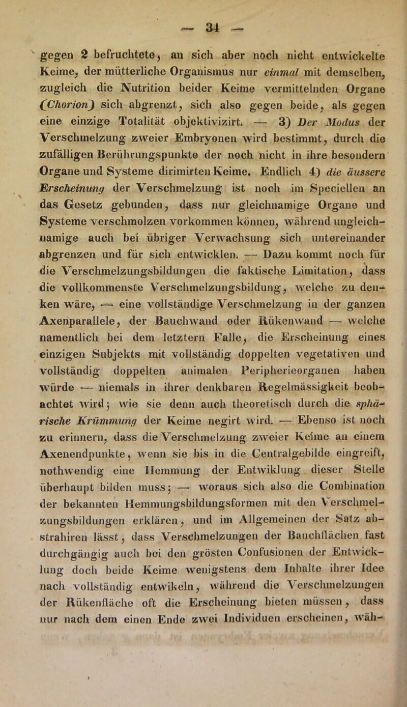 gegen 2 befruchtete, an sich aber noch nicht entwickelte Keime, der mütterliche Organismus nur einmal mit demselben, zugleich die Nutrition beider Keime vermittelnden Organe (Chorion} sich abgrenzt, sich also gegen beide, als gegen eine einzige Totalität objektivizirt. — 3) Der Moilus der Verschmelzung zweier Embryonen wird bestimmt, durch die zufälligen Berührungspunkte der noch nicht in ihre besondern Organe und Systeme dirimirten Keime. Endlich 4) die äussere Erscheinung der Verschmelzung ist noch im Speciellen an das Gesetz gebunden, dass nur gleichnamige Organo und Systeme verschmolzen Vorkommen können, während ungleich- namige auoh bei übriger Verwachsung sich untereinander abgrenzen und für sich entwicklen. — Dazu kommt noch für die Verschmelzungsbildungen die faktische Limitation, dass die vollkommenste Verschmelzungsbildung, welche zu den- ken wäre, — eine vollständige Verschmelzung in der ganzen Axenparallele, der Bauch wand oder Kükenwand — welche namentlich bei dem letztem Falle, die Erscheinung eines einzigen Subjekts mit vollständig doppelten vegetativen und vollständig doppelten animalen Peripherieorganen haben wüirde — niemals in ihrer denkbaren Regelmässigkeit beob- achtet wird 5 wie sie denn auch theoretisch durch die sphä- rische Krümmung der Keime negirt wird. — Ebenso ist noch zu erinnern, dass die Verschmelzung zweier Keime an einem Axenendpunkte, wenn sie bis in die Centralgebilde eingreift, nothwendig eine Hemmung der Entwiklung dieser Stelle überhaupt bilden muss} — woraus sich also die Combination der bekannten Hemmungsbildungsformen mit den V erschmel- zungsbildungen erklären, und im Allgemeinen der Satz ab- strahiren lässt, dass Verschmelzungen der Bauch flächen fast durchgängig auch bei den gröston Confusionen der Entwick- lung doch beide Keime wenigstens dem Inhalte ihrer Idee nach vollständig entwikeln, während die Verschmelzungen der Rükenfläche oft die Erscheinung bieten müssen, dass nur nach dem einen Ende zwei Individuen erscheinen, wäll-