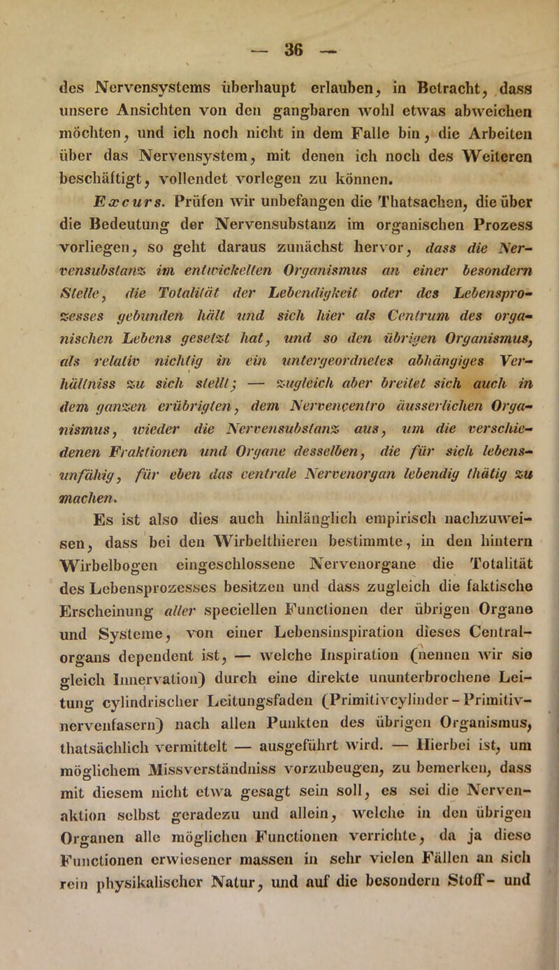 des Nervensystems überhaupt erlauben, in Betracht, dass unsere Ansichten von den gangbaren wohl etwas abweichen mochten, und ich noch nicht in dem Falle bin, die Arbeiten über das Nervensystem, mit denen ich noch des Weiteren beschäftigt, vollendet vorlegen zu können. Excurs. Prüfen wir unbefangen die Thatsachen, die über die Bedeutung der Nervensubstanz im organischen Prozess vorlicgen, so geht daraus zunächst hervor, dass die Dier- vensubstanz im entwickelten Organismus an einer besondem Stelle, die Totalität der Lebendigkeit oder des Lebenspro- zesses gebunden hält und sich hier als Centrum des orga- nischen Lebens gesetzt hat, und so den übrigen Organismus, als relativ nichtig in ein untergeordnetes abhängiges Ver- hällniss zu sich stellt; — zugleich aber breitet sich auch in dem ganzen erübrigten, dem Nervencentro äusserlichen Orga- nismus, wieder die Nervensubstanz aus, um die verschie- denen Fraktionen und Organe desselben, die für sich lebens- unfähig, für eben das centrale Nervenorgan lebendig thätig zu machen. Es ist also dies auch hinlänglich empirisch nachzuwei- sen, dass bei den Wirbelthiercn bestimmte, in den hintern Wirbelbogen eingeschlossene Nervenorgane die Totalität des Lebensprozesses besitzen und dass zugleich die faktische Erscheinung aller speciellen Functionen der übrigen Organe und Systeme, von einer Lebensinspiration dieses Central- organs dependent ist, — welche Inspiration (nennen wir sie gleich Innervation) durch eine direkte ununterbrochene Lei- tung cylindrischer Leitungsfaden (Primitivcylinder-Primitiv- nervenfasern) nach allen Punkten des übrigen Organismus, thatsäclilich vermittelt — ausgeführt wird. — Hierbei ist, um möglichem Missverständniss vorzubeugen, zu bemerken, dass mit diesem nicht etwa gesagt sein soll, cs sei die Ncrvcn- aklion selbst geradezu und allein, welche in den übrigen Organen alle möglichen Functionen verrichte, da ja diese Functionen erwiesener massen in sehr vielen Fällen an sich rein physikalischer Natur, und auf die besondern Stoff- und