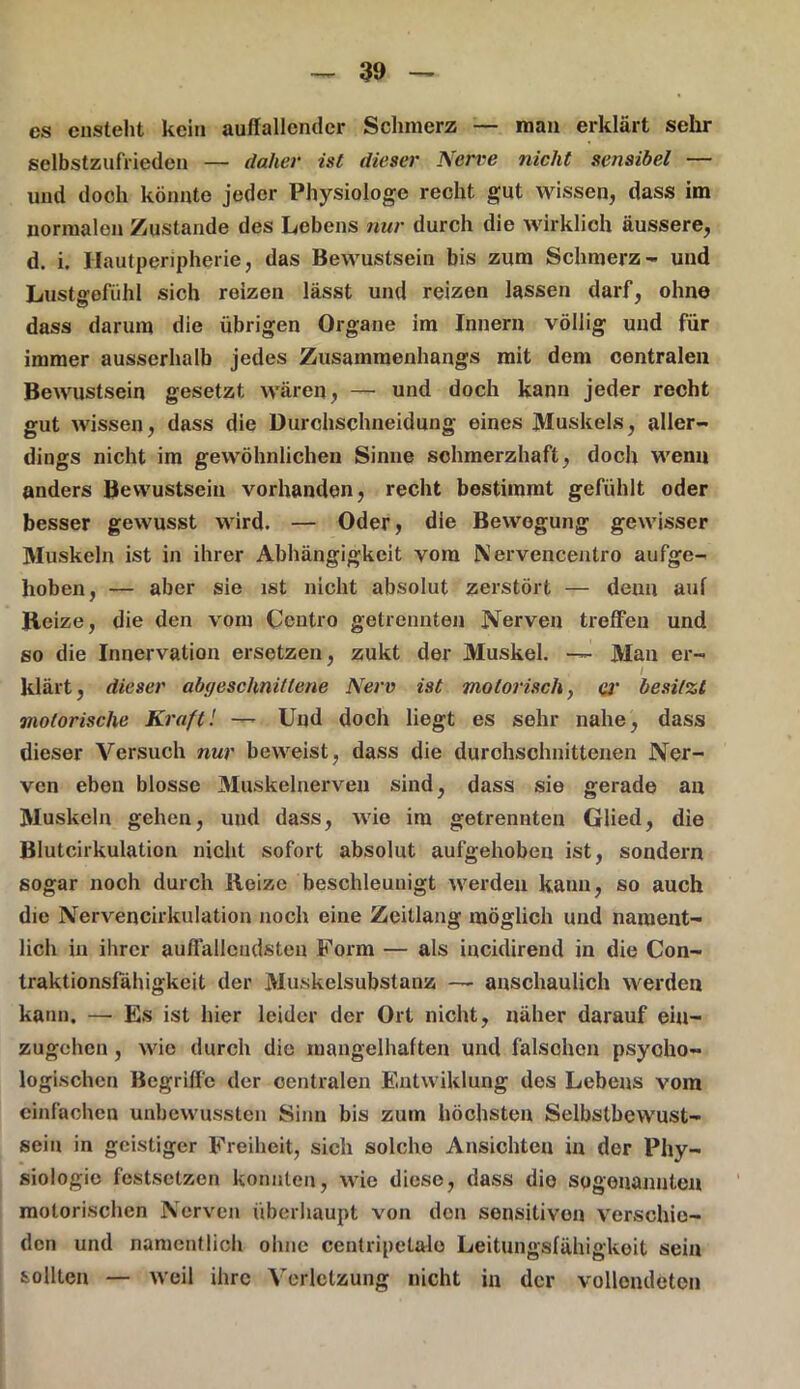 es ensteht kein auffallender Schmerz — man erklärt sehr selbstzufrieden — daher ist dieser Nerve nicht sensibel — und doch könnte jeder Physiologe recht gut wissen, dass im normalen Zustande des Lebens nur durch die wirklich äussere, d. i. Hautperipherie, das Bewustsein bis zum Schmerz- und Lustgefühl sich reizen lässt und reizen lassen darf, ohne dass darum die übrigen Organe im Innern völlig und für immer ausserhalb jedes Zusammenhangs mit dem centralen Bewustsein gesetzt wären, — und doch kann jeder recht gut wissen, dass die Durchschneidung eines Muskels, aller- dings nicht im gewöhnlichen Sinne schmerzhaft, doch wenn anders Bewustsein vorhanden, recht bestimmt gefühlt oder besser gewusst wird. — Oder, die Bewegung gewisser Muskeln ist in ihrer Abhängigkeit vom Nervencentro aufge- hoben, — aber sie ist nicht absolut zerstört — denn auf Heize, die den vom Ceutro getrennten Nerven treffen und so die Innervation ersetzen, zukt der Muskel. — Man er- I klärt, dieser abcjeschnitlene Nerv ist motorisch, er besitzt motorische Kraft'. —- Und doch liegt es sehr nahe, dass dieser Versuch nur beweist, dass die durchschnittenen Ner- ven eben blosse Muskelnerven sind, dass sie gerade an Muskeln gehen, und dass, wie im getrennten Glied, die Blutcirkulation nicht sofort absolut aufgehoben ist, sondern sogar noch durch Heize beschleunigt werden kann, so auch die Nervencirkulation noch eine Zeitlang möglich und nament- lich in ihrer auffallendsten Form — als incidirend in die Con- traktionsfahigkeit der Muskelsubstanz — anschaulich werden kann. — Es ist hier leider der Ort nicht, näher darauf ein- zugchen, wie durch die mangelhaften und fälschen psycho- logischen Begriffe der oentralen Entwiklung des Lebens vom einfachen unbewussten Sinn bis zum höchsten Selbstbewust- seiu in geistiger Freiheit, sich solche Ansichten in der Phy- siologie festsetzen konnten, wie diese, dass die sogenannten motorischen Nerven überhaupt von den sensitiven verschie- den und namentlich ohne centripetaio Leitungsfähigkeit sein sollten — weil ihre Verletzung nicht in der vollendeten