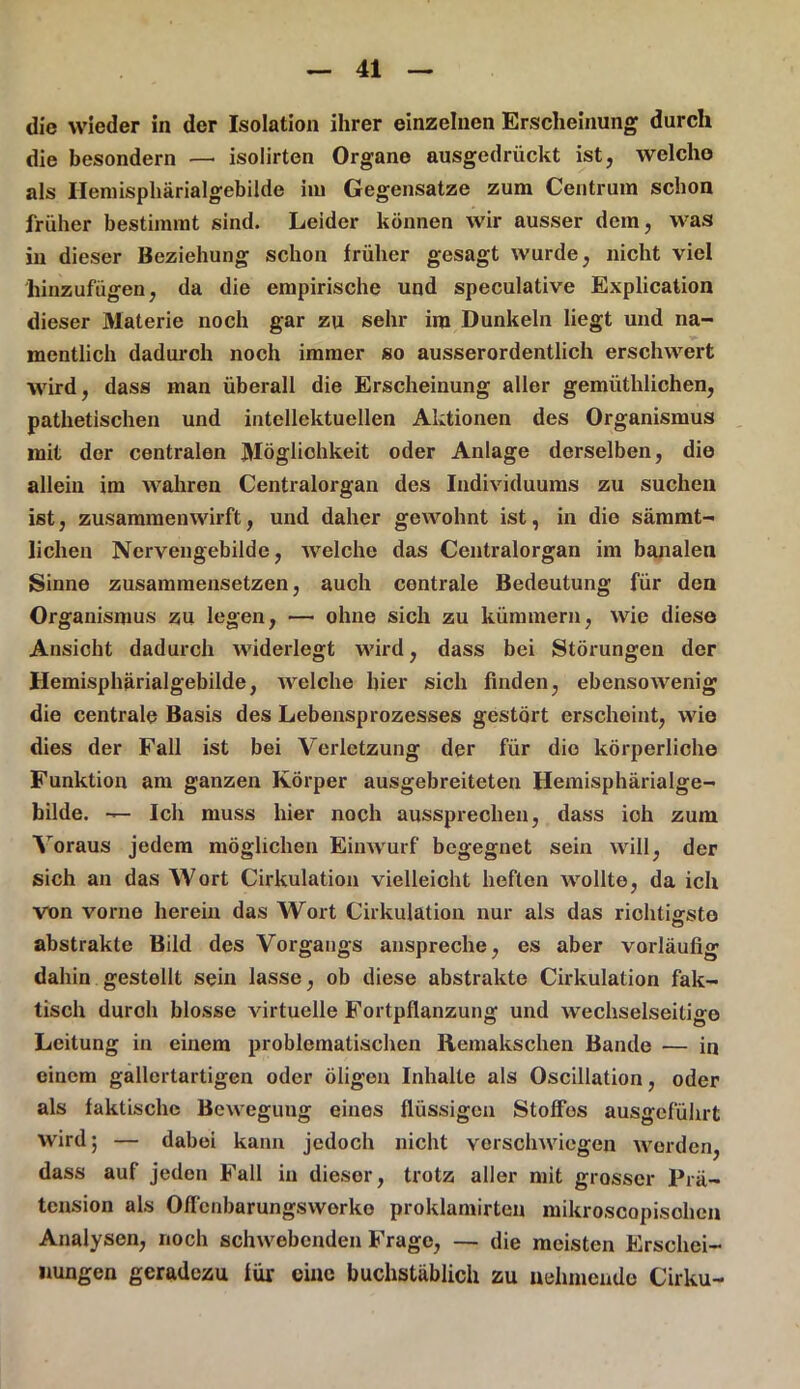 die wieder in der Isolation ihrer einzelnen Erscheinung durch die besondern —• isolirten Organe ausgedrückt ist, welche als Ilemisphärialgebilde iiu Gegensätze zum Centrum schon früher bestimmt sind. Leider können wir ausser dem, was in dieser Beziehung schon früher gesagt wurde, nicht viel hinzufügen, da die empirische und speculative Explication dieser Materie noch gar zu sehr im Dunkeln liegt und na- mentlich dadurch noch immer so ausserordentlich erschwert wird, dass man überall die Erscheinung aller gemüthlichen, pathetischen und intellektuellen Aktionen des Organismus mit der centralen Möglichkeit oder Anlage derselben, die allein im wahren Centralorgan des Individuums zu suchen ist, zusammenwirft, und daher gewohnt ist, in die sämmt- lichen Nervengebilde, welche das Centralorgan im banalen Sinne zusammensetzen, auch centrale Bedeutung für den Organismus zu legen, — ohne sich zu kümmern, wie diese Ansicht dadurch widerlegt wird, dass bei Störungen der Hemisphärialgebilde, welche hier sich finden, ebensowenig die centrale Basis des Lebensprozesses gestört erscheint, wie dies der Fall ist bei Verletzung der für die körperliche Funktion am ganzen Körper ausgebreiteten Hemisphärialge- bilde. — Ich muss hier noch aussprechen, dass ioh zum Voraus jedem möglichen Einwurf begegnet sein will, der sich an das Wort Cirkulation vielleicht heften wollte, da ich von vorne herein das Wort Cirkulation nur als das richtigste abstrakte Bild des Vorgangs anspreche, es aber vorläufig dahin gestellt sein lasse, ob diese abstrakte Cirkulation fak- tisch duroh blosse virtuelle Fortpflanzung und wechselseitige Leitung in einem problematischen Ilemakschen Bande — in einem gallertartigen oder öligen Inhalte als Oscillation, oder als faktische Bewegung eines flüssigen Stoffes ausgeführt wird; — dabei kann jedoch nicht verschwiegen werden, dass auf jeden Fall in dieser, trotz aller mit grosser Prä- tension als Offcnbarungswerko proklamirten mikroscopisolien Analysen, noch schwebenden Frage, — die meisten Erschei- nungen geradezu für eine buchstäblich zu nehmende Cirku-