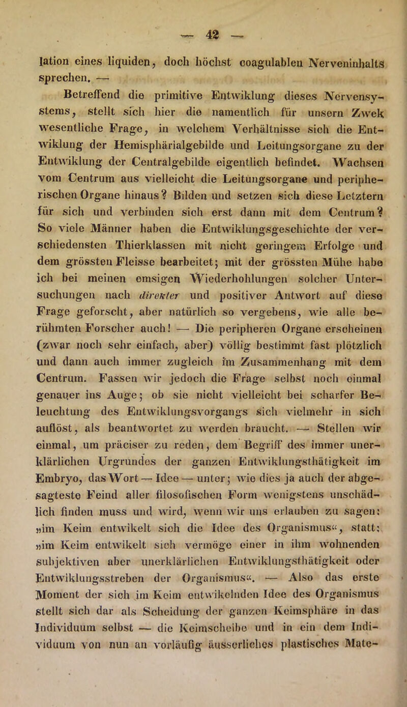 lation eines liquiden, doch höchst coagulableu NerveninhaltS sprechen, — Betreffend die primitive Entwiklung dieses Nervensy- stems, stellt sich hier die namentlich für unsorn Zwek wesentliche Frage, in welchem Verhältnisse sich die Ent- wiklung der Hemisphärialgebilde und Loitungsorgane zu der Entwiklung der Centralgebilde eigentlich befindet. Wachsen vom Centrum aus vielleicht die Leitungsorgane und periphe- rischen Organe hinaus? Bilden und setzen sich diese Letztem für sich und verbinden sioh erst dann mit dem Centrum? So viele Männer haben die Entwiklungsgeschichte der ver- schiedensten Thierklassen mit nicht geringem Erfolge und dem grössten Fleisse bearbeitet; mit der grössten Mühe habe ich bei meinen emsigen Wiederhohlungen solcher Unter- suchungen nach direkter und positiver Antwort auf diese Frage geforscht, aber natürlich so vergebens, wie alle be- rühmten Forscher auch! — Die peripheren Organe erscheinen (zwar noch sehr einfach, aber) völlig bestimmt fast plötzlich und dann auch immer zugleich im Zusammenhang mit dem Centrum. Fassen wir jedoch die Frage selbst noch oinmal genauer ins Auge; ob sie nicht vielleicht bei scharfer Be- leuchtung des Entwiklungsvorgangs sich vielmehr in sich auflöst, als beantwortet zu werden braucht. — Stellen wir einmal, um präciser zu reden, dem Begriff des immer uner- klärlichen Urgrundes der ganzen Entwiklungsthätigkeit im Embryo, das Wort — Idee— unter; wie dies ja auch der abge- sagteste Feind aller filosofischen Form wenigstens unschäd- lich finden muss und wird, wenn wir uns erlauben zu sagen: „im Keim entwikelt sich die Idee des Organismus«, statt: «im Keim entwikelt sieh vermöge einer in ihm wohnenden subjektiven aber unerklärlichen Entwiklungsthätigkeit oder Entwiklungsstreben der Organismus«. — Also das erste Moment der sich im Keim entwikolnden Idee des Organismus stellt sich dar als Scheidung der ganzen Keimsphäre in das Individuum selbst — die Keimscheibe und in ein dem Indi- viduum von nun an vorläufig äusserliohes plastisches Mate-