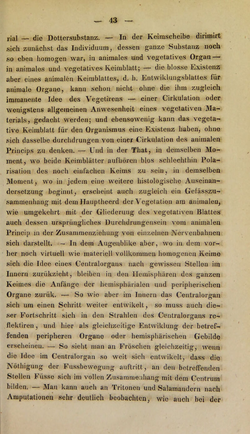 rial — die Dottersubstanz. — In der Keimscheibe dirimirt sich zunächst das Individuum, dessen ganze Substanz noch so eben homogen war, in animales und vegetatives Organ in animales und vegetatives Keimblatt} — die blosse Existenz aber eines animalen Keimblattes, d. h. Entwiklungsblattes für animale Organe, kann schon nicht ohne die ihm zugleich immanente Idee des Vegetirens — einer Cirkulation oder wenigstens allgemeinen Anwesenheit eines vegetativen Ma- terials, gedacht werden; und ebensowenig kann das vegeta- tive Keimblatt für den Organismus eine Existenz haben, ohne sich dasselbe durchdrungen von einer Cirkulation des animalen Princips zu denken. — Und in der That, in demselben Mo- ment, wo beide Keimblätter aufhören blos schlechthin Pola- risation des noch einfachen Keims zu sein, in demselben Moment, wo in jedem eine weitere histologische Auseinan- dersetzung beginnt, erscheint auch zugleich ein Gefässzu- sammenliang mit dem Hauptheerd der Vegetation am animalen, wie umgekehrt mit der Gliederung des vegetativen Blattes auch dessen ursprüngliches Durchdrungensein vom animalen Princip in der Zusammenziehung von einzelnen Nervenbahnen sich darstellt. In dem Augenblike aber, wo in. dem vor- her noch virtuell wie materiell vollkommen homogenen Keime sich die Idee eines Centralorgans nach gewissen Stellen im Innern zurükzieht, bleiben in den Hemisphären des ganzen Keimes die Anfänge der liemisphärialen und peripherischen Organe zurük. — So wie aber im Innern das Centralorgan sich um einen Schritt weiter entwikelt, so muss auch die- ser Fortschritt sich in den Strahlen des Centralorgans re- flektiren, und hier als gleichzeitige Entwiklung der betref- fenden peripheren Organe oder hemisphärischen Gebilde erscheinen. — So sieht man an Fröschen gleichzeitig, wenn die Idee im Centralorgan so weit sich entwikelt, dass die Nöthigung der Fussbewegung auftritt, an den betreffenden Stollen Fiisse sich im vollen Zusammenhang mit dem Centrum bilden. Man kann auch an Tritoncn und Salamandern nach Amputationen sehr deutlich beobachten, wie auch boi der