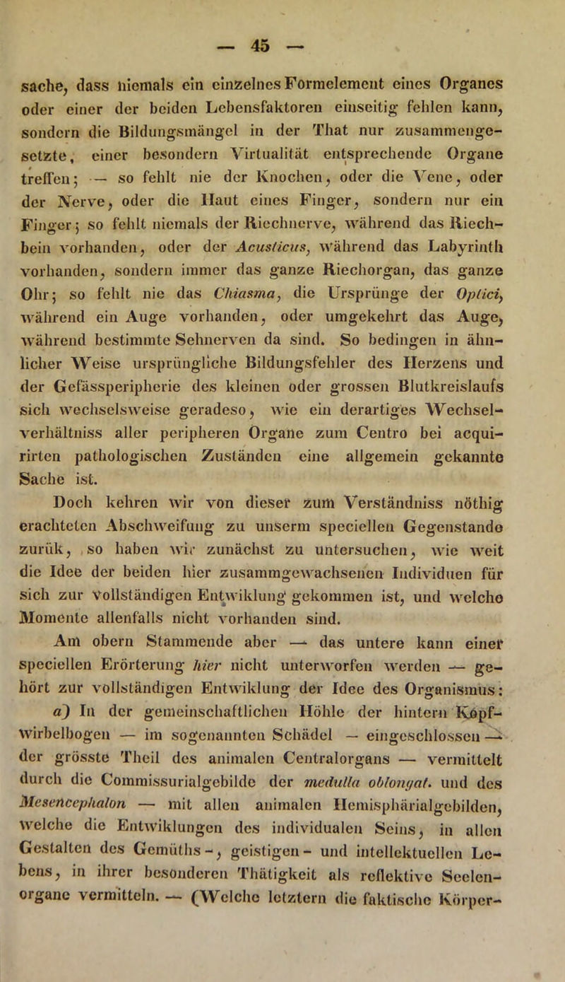 sache, dass niemals ein einzelnes Formelemcnt eines Organes oder einer der beiden Lebensfaktoren einseitig fehlen kann, sondern die Bildungsmängel in der That nur zusammenge- setzte, einer besondern Virtualität entsprechende Organe treffen; — so fehlt nie der Knochen, oder die Vene, oder der Nerve, oder die Haut eines Finger, sondern nur ein Finger ; so fehlt niemals der Riechnerve, während das Riech- bein vorhanden, oder der Acusticus, Während das Labyrinth vorhanden, sondern immer das ganze Riechorgan, das ganze Ohr; so fehlt nie das Chiasma, die Ursprünge der Optici, während ein Auge vorhanden, oder umgekehrt das Auge, während bestimmte Sehnerven da sind. So bedingen in ähn- licher Weise ursprüngliche Bildungsfehler des Herzens und der Gefässperipherie des kleinen oder grossen Blutkreislaufs sich wechselsweise geradeso, wie ein derartiges Wechsel- verhältniss aller peripheren Organe zum Centro bei acqui- rirten pathologischen Zuständen eine allgemein gekannte Sache ist. Doch kehren wir von dieser zum Verslandniss nöthig erachteten Abschweifung zu unserm speciellen Gegenstände zurük, so haben wir zunächst zu untersuchen, wie weit die Idee der beiden hier zusammgewachsenen Individuen für sich zur vollständigen Entwiklung gekommen ist, und welche Momente allenfalls nicht vorhanden sind. Am obern Stammende aber —* das untere kann einet* speciellen Erörterung hier nicht unterworfen werden — ge- hört zur vollständigen Entwiklung der Idee des Organismus: a) In der gemeinschaftlichen Höhle der hintern Kopf- Wirbelbogen — im sogenannten Schädel — eingcschlosseu —* der grösste Theil des animalen Centralorgans — vermittelt durch die Commissurialgebilde der medulla oblonyat. und des Mesencephalon — mit allen animalen Ilemisphärialgebilden, welche die Entwiklungen des individualen Seins, in allen Gestalten des Gemüths-, geistigen- und intellektuellen Le- bens, in ihrer besonderen Thätigkeit als reflektive Seelen- organc vermitteln. — (Welche letztem die faktische Körper-