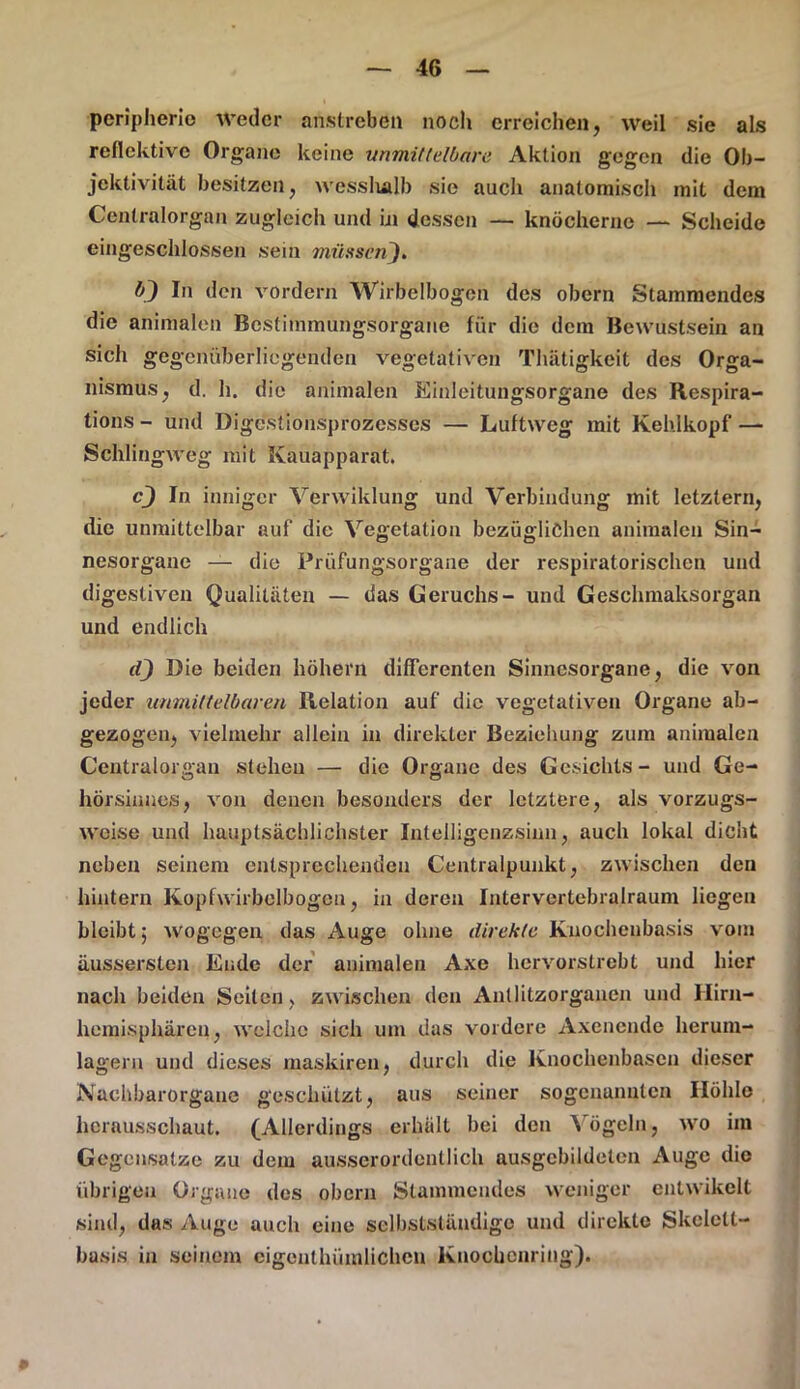 peripherio weder anstrebdü noch erreichen, weil sie als reflektivc Organe keine unmittelbare Aktion gegen die Ob- jektivität besitzen, wessludb sie auch anatomisch mit dem Centralorgan zugleich und in dessen — knöcherne — Scheide eingeschlossen sein müssen). In den vordem Wirbclbogen des obcrn Stammendes die animalen Bcstimmungsorgane für die dem Uewustsein an sich gegenüberliegenden vegetativen Thätigkeit des Orga- nismus, d. h. die animalen Einleitungsorgane des Respira- tions - und Digestionsprozesses — Luftweg mit Kehlkopf — Schlingweg mit Kauapparat. c~) In inniger Verwiklung und Verbindung mit letztem, die unmittelbar auf die Vegetation bezüglichen animalen Sin- nesorgane — die Prüfungsorgane der respiratorischen und digestiven Qualitäten — das Geruchs- und Geschmaksorgan und endlich (Q Die beiden hohem differenten Sinnesorgane, die von jeder unmittelbaren Relation auf die vegetativen Organe ab- gezogen, vielmehr allein in direkter Beziehung zum animalen Centralorgan stehen — die Organe des Gesichts- und Ge- hörsinnes, von denen besonders der letztere, als vorzugs- weise und hauptsächlichster Intelligcnzsinn, auch lokal dicht neben seinem entsprechenden Centralpunkt, zwischen den hintern Kopfwirbelbogeu, in deren Intervertebralraum liegen bleibt j wogegen das Auge ohne direkte Knochenbasis vom äussersten Ende der animalen Axe hervorstrebt und hier nach beiden Seiten, zwischen den Antlitzorganen und Hirn- hemisphären, welche sich um das vordere Axencnde herum- lagern und dieses maskiren, durch die Knochenbasen dieser Nachbarorgane geschützt, aus seiner sogcnunnlcn Höhle hcrausschaut, (Allerdings erhält bei den Vögeln, wo im Gegensätze zu dem ausserordentlich ausgebildeten Auge die übrigen Organe des obern Stammendes weniger entwikelt sind, das Auge auch eine selbstständige und direkte Skelelt- basis in seinem cigonlhümlichcn Knochenring).