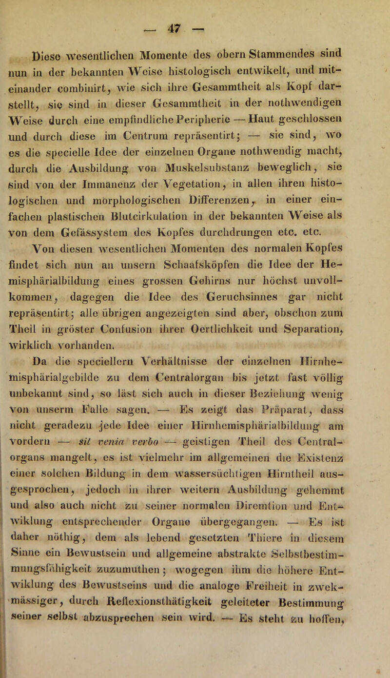 Diese Wesentlichen Momente des obcrn Stammendes sind nun in der bekannten Weise histologisch entwikelt, und mit- einander combinirt, wie sich ihre Gesammtheit als Kopf dar- stcllt, sie sind in dieser Gesammtheit in der nothwendigen Wreise durch eine empfindliche Peripherie — Haut geschlossen und durch diese im Centrum repräseutirt; — sie sind, wo es die specielle Idee der einzelnen Organe nothwendig macht, durch die Ausbildung von Muskel&ubstanz beweglich, sie sind von der Immanenz der Vegetation, in allen ihren histo- logischen und morphologischen Differenzen 7 in einer ein- fachen plastischen Blutcirkulalion in der bekannten Weise als von dem Gef'ässystem des Kopfes durchdrungen etc. etc. Von diesen wesentlichen Momenten des normalen Kopfes findet sich nun an unsern Schaafsköpfen die Idee der He- misphärialbildung eines grossen Gehirns nur höchst unvoll- kommen, dagegen die Idee des Geruchsinnes gar nicht repräseutirt; alle übrigen angezeigten sind aber, Obschon zum Theil in gröster Confusion ihrer Oertlichkeit und Separation, wirklich vorhanden. Da die speciellern Verhältnisse der einzelnen Hirnhe- misphärialgebilde zu dem Centralorgan bis jetzt fast völlig unbekannt sind, so läst sich auch in dioser Beziehung wenig Von unserm Falle sagen. — ‘Es zeigt das Präparat, dass nicht geradezu jede Idee einer Hirnhemisphärialbildung am vordem — sil venia verbo — geistigen Theil des Cenlral- organs mangelt, es ist vielmehr im allgemeinen die Existenz einer solchen Bildung in dem wassersüchtigen Hirniheil aus- gesprochen, jedoch in ihrer weitern Ausbildung gehemmt und also auch nicht zu seiner normalen Diremlion und Ent- wiklung entsprechender Organe übergegangen. — Es ist daher nüthig, dem als lebend gesetzten Thiere in diesem Sinne ein Bewuslsein und allgemeine abstrakte Selbstbestim- raungsfiihigkeit zuzumitthen ; wogegen ihm die höhere Ent- wiklung des Bewustseins und die analoge Freiheit in zwek- mässiger, durch Kellexionsthätigkeit geleiteter Bestimmung seiner selbst abzusprechen sein wird. — Es steht zu hoffen«