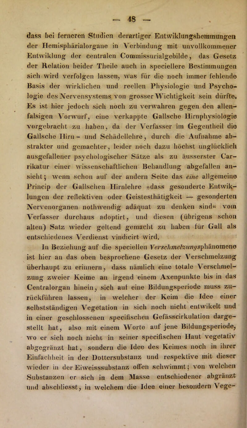 dass bei ferneren Studien derartiger Entwiklungshemmungen der Hemisphärialorgane in Verbindung mit unvollkommener Entwiklung der centralen Commissurialgebilde, das Gesetz der Relation beider Theile auch in speciellere Bestimmungen sich wird verfolgen lassen, was für die noch immer fehlende Basis der wirklichen und reellen Physiologie und Psycho- logie des Nervensystems von grosser Wichtigkeit sein dürfte. Es ist hier jedoch sich noch zu verwahren gegen den allen- falsigen Vorwurf, eine verkappte Gallschc Hirnphysiologie vorgebracht zu haben, da der Verfasser im Gegentheil die Gailsche Hirn - und Schädellehre, durch die Aufnahme ab- strakter und gemachter, leider noch dazu höchst unglücklich ausgefallener psychologischer Sätze als zu äusserster Car- rikatur einer wissenschaftlichen Behandlung abgefallen an- sieht; wenn schon auf der andern Seite das eine allgemeine Princip der Gallschen Ilirnlehre »dass gesonderte Entwik- lungcu der rellcktiven oder Geistesthätigkeit — gesonderten Nervcnorganen nothwendig adäquat zu denken sind« vom Verfasser durchaus adoptirt, und diesen (übrigens schon alten) Satz wieder geltend gemacht zu haben für Gail als entschiedenes Verdienst vindicirt wird. In Beziehung auf die speciellen Fej\w/imefö?/m/sphänomene ist hier an das oben besprochene Gesetz der Verschmelzung überhaupt zu erinnern, dass nämlich eine totale Verschmel- zung zweier Keime an irgend einem Axenpunkte bis in das Centralorgan hinein, sich aul eine Bildungsperiode muss zu- rückführen lassen, in welcher der Keim die Idee einer selbstständigen Vegetation in sich noch nicht entwikelt und in einer geschlossenen specifischcn Gefässcirkulation darge- stellt hat, also mit einem Worte aut jene Bildungsperiode, wo er sich noch nicht in seiner specifischcn Haut vegetativ abgegränzt hat, sondern die Idee des Keimes noch in ihrer Einfachheit in der Dottersubstanz und respektive mit dieser wieder in der Eiweisssubstanz ollen schwimmt; von welchen Substanzen er sich in dem Masse entschiedener ahgränzt und abscldiesst, in welchem die Idee einer besonder» Vcge-