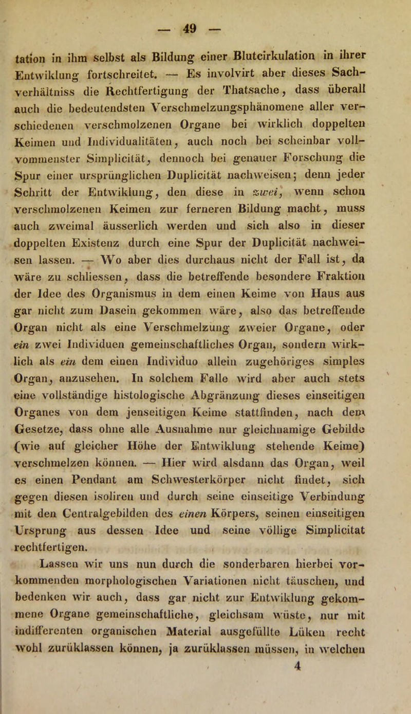 tation in ihm selbst als Bildung einer Blutcirkulation in ihrer Entwiklung fortschreitet. — Es involvirt aber dieses Sach- verhältniss die Rechtfertigung der Tliatsache, dass überall auch die bedeutendsten Verschmelzungsphänomene aller ver- schiedenen verschmolzenen Organe bei wirklich doppelten Keimen und Individualitäten, auch noch bei scheinbar voll- vommeuster Simplicilät, dennoch bei genauer Forschung die Spur einer ursprünglichen Duplicität nachweisen; denn jeder Schritt der Entwiklung, den diese in zwei, wenn schon verschmolzenen Keimen zur ferneren Bildung macht, muss auch zweimal äusserlich werden und sich also in dieser doppelten Existenz durch eine Spur der Duplicität nachwei- sen lassen. — Wo aber dies durchaus nicht der Fall ist, da wäre zu schliessen, dass die betreffende besondere Fraktion der Idee des Organismus in dem einen Keime von Haus aus gar nicht zum Dasein gekommen wäre, also das betreffende Organ nicht als eine Verschmelzung zweier Organe, oder ein zwei Individuen gemeinschaftliches Organ, sondern wirk- lich als ein dem einen Individuo allein zugehöriges simples Organ, anzusehen. In solchem Falle wird aber auch stets eine vollständige histologische Abgränzung dieses einseitigen Organes von dem jenseitigen Keime stattfinden, nach dem Gesetze, dass ohne alle Ausnahme nur gleichnamige Gebilde (wie auf gleicher Höhe der Entwiklung stehende Keime) verschmelzen können. — Hier wird alsdann das Organ, weil es einen Pendant am Schwesterkörper nicht findet, sich gegen diesen isoliren und durch seine einseitige Verbindung mit den Centralgebilden des einen Körpers, seinen einseitigen Ursprung aus dessen Idee und seine völlige Simplicitat rechtfertigen. Lassen wir uns nun durch die sonderbaren hierbei vor- kommenden morphologischen Variationen nicht täuschen, und bedenken wir auch, dass gar nicht zur Entwiklung gekom- mene Organe gemeinschaftliche, gleichsam wüste, nur mit indifferenten organischen Material ausgefüllte Lüken recht wohl zurüklassen können, ja zurüklassen müssen, in welchen 4