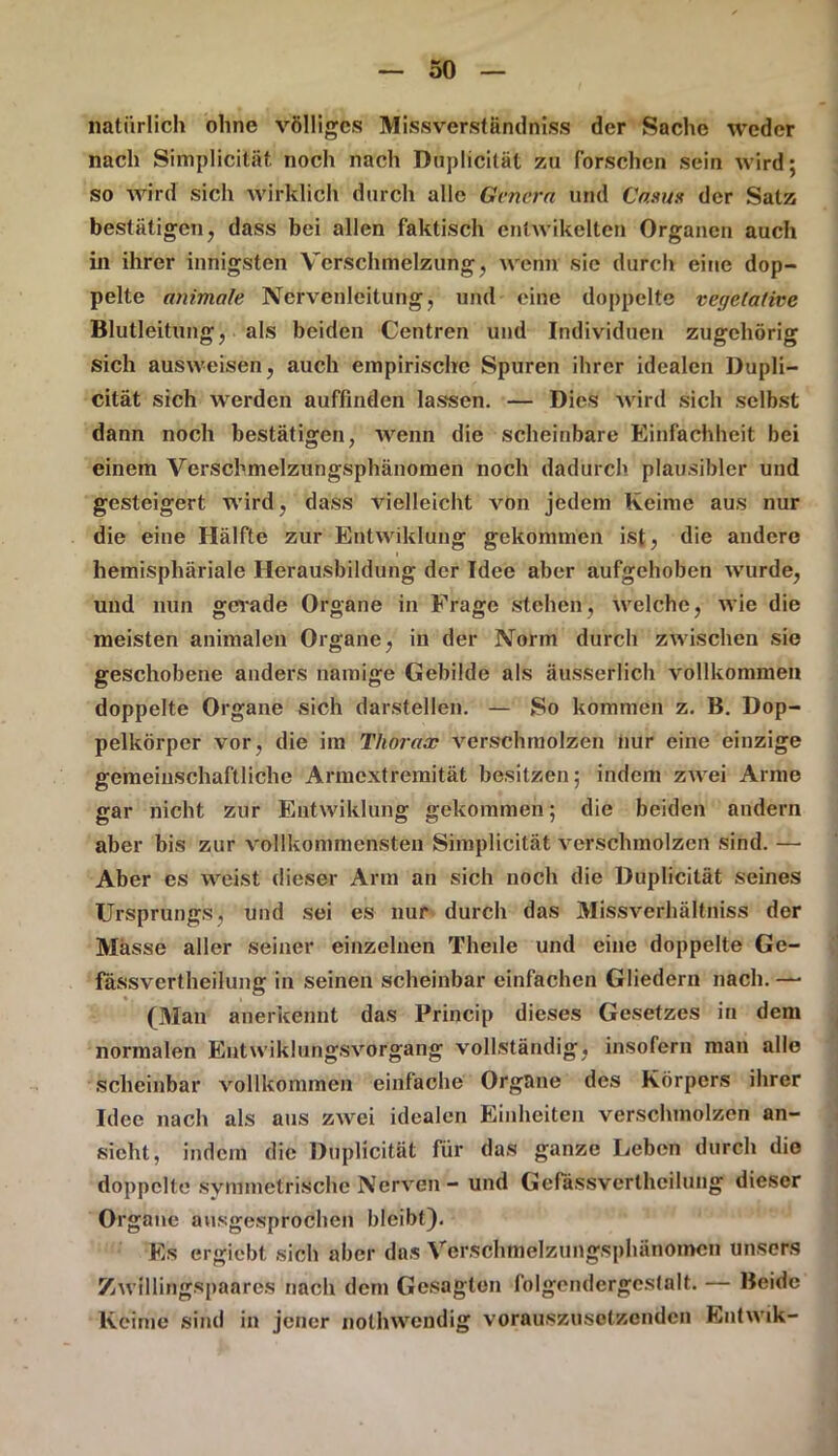 natürlich ohne völliges Missverständniss der Sache weder nach Simplicität noch nach Dnplicität zu forschen sein wird; so wird sich wirklich durch alle Genera und Casus der Satz bestätigen, dass bei allen faktisch entwikelten Organen auch in ihrer innigsten Verschmelzung, wenn sie durch eine dop- pelte animale Nervenleitung, und eine doppelte veyetative Blutleitung, als beiden Centren und Individuen zugehörig sich ausweisen, auch empirische Spuren ihrer idealen Dupli- cität sich werden auffinden lassen. — Dies wird sich selbst dann noch bestätigen, wenn die scheinbare Einfachheit bei einem Verschmelzungsphänomen noch dadurch plausibler und gesteigert wird, dass vielleicht von jedem Keime aus nur die eine Hälfte zur Entwiklung gekommen ist, die andere liemisphäriale Herausbildung der Idee aber aufgehoben wurde, und nun gerade Organe in Frage stehen, welche, wie die meisten animalen Organe, in der Norm durch zwischen sie geschobene anders namige Gebilde als äusserlich vollkommen doppelte Organe sich darstellen. — So kommen z. B. Dop- pelkörper vor, die im Thorax verschmolzen nur eine einzige gemeinschaftliche Armextreraität besitzen; indem zwei Arme gar nicht zur Entwiklung gekommen; die beiden andern aber bis zur vollkommensten Simplicität verschmolzen sind. — Aber es weist dieser Arm an sich noch die Duplicität seines Ursprungs, und sei es nur durch das Missverhältniss der Masse aller seiner einzelnen Theile und eine doppelte Ge- fässvertheilung in seinen scheinbar einfachen Gliedern nach. —■ (Man anerkennt das Princip dieses Gesetzes in dem normalen Entwiklungsvorgang vollständig, insofern man alle scheinbar vollkommen einfache Organe des Körpers ihrer Idee nach als aus zwei idealen Einheiten verschmolzen an- sicht, indem die Duplicität für das ganze Leben durch die doppelte symmetrische Nerven - und Gefässvertheilung dieser Organe ausgesprochen bleibt). Es ergiebt sich aber das Verschnielzungsphänomen unsers Zwillingspaares nach dem Gesagten folgendergcstalt. — Beide Keime sind in jener nolhwendig vorauszusetzenden Entwik-