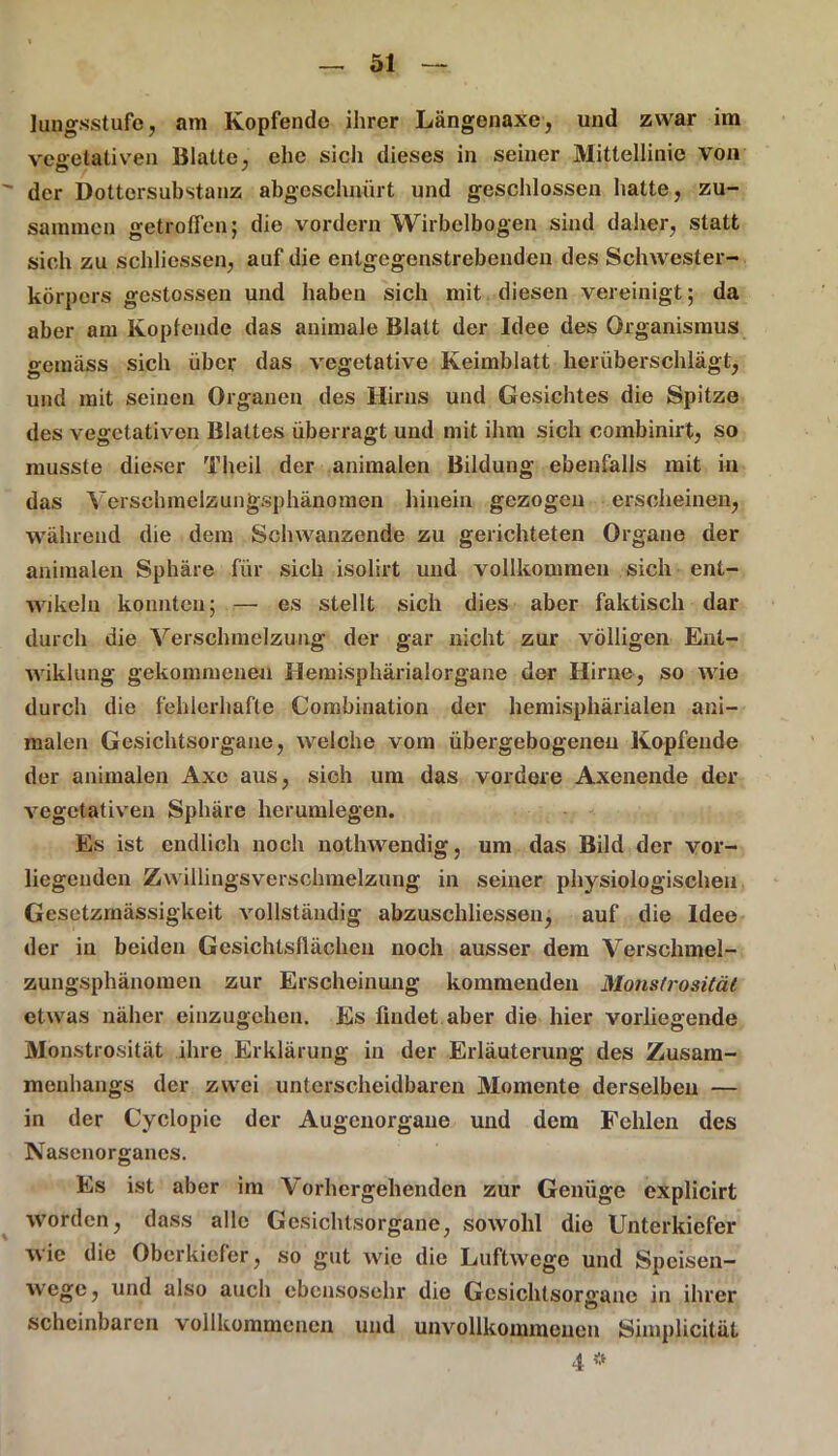 lungsstufe, am Kopfende ihrer Längenaxe, und zwar im vegetativen Blatte, ehe sich dieses in seiner Mittellinie von der Doltcrsubstanz abgeschnürt und geschlossen hatte, zu- sammen getroffen; die vordem Wirbclbogen sind daher, statt sich zu schliessen, auf die entgegenstrebenden des Schwester- körpers gestossen und haben sich mit diesen vereinigt; da aber am Koplende das animale Blatt der Idee des Organismus gemäss sich über das vegetative Keimblatt herüberschlägt, und mit seinen Organen des Hirns und Gesichtes die Spitze des vegetativen Blattes überragt und mit ihm sich combinirt, so musste dieser Theil der animalen Bildung ebenfalls mit in das Verschmelzungsphänomen hinein gezogen erscheinen, während die dem Schwanzende zu gerichteten Organe der animalen Sphäre für sich isolirt und vollkommen sich ent- wikeln konnten; — es stellt sich dies aber faktisch dar durch die Verschmelzung der gar nicht zur völligen Enl- wiklung gekommenen Hemisphärialorgane der Hirne, so wie durch die fehlerhafte Combination der hemisphärialen ani- malen Gesichtsorgane, welche vom übergebogeneu Kopfende der animalen Axc aus, sich um das vordere Axenende der vegetativen Sphäre herumlegen. Es ist endlich noch nothwendig, um das Bild der vor- liegenden Zwillingsverschmelzung in seiner physiologischen Gesetzmässigkeit vollständig abzuschliessen, auf die Idee der in beiden Gesichtsflächen noch ausser dem Verschmel- zungsphänomen zur Erscheinung kommenden Monstrosität etwas näher einzugehen. Es findet aber die hier vorliegende Monstrosität ihre Erklärung in der Erläuterung des Zusam- menhangs der zwei unterscheidbaren Momente derselben — in der Cyclopie der Augenorgane und dem Fehlen des Nasenorganes. Es ist aber im Vorhergehenden zur Genüge explicirt worden, dass alle Gesichtsorgane, sowohl die Unterkiefer wie die Oberkiefer, so gut wie die Luftwege und Speisen- wege , und also auch ebensosehr die Gcsichtsoraane in ihrer scheinbaren vollkommenen und unvollkommenen Simplicität 4 *