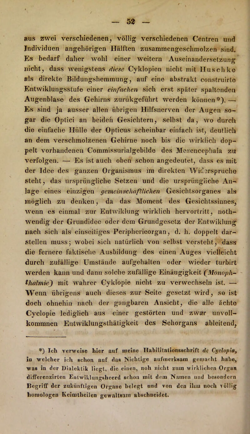 aus zwei verschiedenen, völlig verschiedenen Centren und Individuen angehörigen Hälften zusammengeschmolzen sind. Es bedarf daher wohl einer weitern Auseinandersetzung nicht, dass wenigstens diese Cyklopien nicht mit Husch ke als direkte Bildungshemmung, auf eine abstrakt construirto Entwiklungsstufe einer einfachen sich erst später spaltenden Augenblase des Gehirns zurükgeführt werden können*).—• Es sind ja ausser allen übrigen Hilfsnerven der Augen so- gar die Optici an beiden Gesichtern, seihst da, wo durch die einfache Hülle der Opticus scheinbar einfach ist, deutlich an dem verschmolzenen Gehirne noch bis die wirklich dop- pelt vorhandenen Commissurialgebilde des Mesencephala zu verfolgen. — Es ist auch oben schon angedeutet, dass es mit der Idee des ganzen Organismus im direkten Wicsrspruche steht, das ursprüngliche Setzen und die ursprüngliche An- lage eines einzigen gemeinschaftlichen Gesichtsorganes als möglich zu denken, da das Moment des Gesichtssinnes, wenn es einmal zur Entwiklung wirklich hervortritt, noth- wendig der Grundidee oder dem Grundgesetz der Entwiklung nach sich als einseitiges Peripherieorgan, d. h. doppelt dar- stellen muss; wobei sich natürlich von selbst versteht, dass die fernere faktische Ausbildung des einen Auges vielleicht durch zufällige Umstände aufgehalten oder wieder turbirt werden kann und dann solche zufällige Einäugigkeit fMonnph- thalmie) mit wahrer Cyklopie nicht zu verwechseln ist. — Wenn übrigens auch dieses zur Seite gesetzt wird, so ist doch ohnehin nach der gangbaren Ansicht, die alle ächte Cyclopie lediglich aus einer gestörten und zwar unvoll- komnmen Entwiklungsthätigkeit des Sehorgans ableitend, *) Ich verweise hier auf meine Habilitationsschrift de Cyclopia, in welcher ich schon auf das Nichtige aufmerksam gemacht habe, was in der Dialektik liegt, die einen, noli nicht zum wirklichen Organ difl'orenzirten Entwiklungslieerd schon mit dem Namen und besondern Begriff der zukünftigen Organe belegt und von den ihm noch völlig homologen Kcimtheilcn gewaltsam nbschneidet.