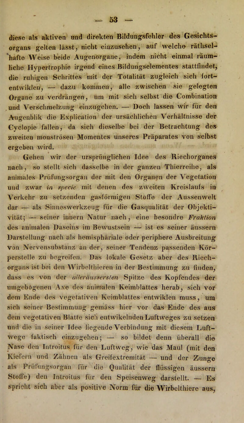 diese als aktiven und direkten Bildungsfehler des Gesichts- organs gelten lässt, nicht einzusehen, auf welche räthsel- hafte Weise beide Augenorgane, indem nicht einmal räum- liche Hypertrophie irgend eines Bildungselementes stattfindet, die ruhigen Schrittes mit der Totalität zugleich sich fort- entwiklen, — dazu kommen, alle zwischen sie gelegten Organe zu verdrängen, um mit sich selbst die Combination und Verschmelzung einzugehen. — Doch lassen wir für den Augenblik die Explication der ursächlichen Verhältnisse der Cyclopie fallen, da sich dieselbe bei der Betrachtung des zweiten monströsen Momentes unseres Präparates von selbst ergeben wird. • - , Gehen wir der ursprünglichen Idee des Riechorganes nach, so stellt sich dasselbe in der ganzen Thierreihe, als animales Prüfungsorgan der mit den Organen der Vegetation und zwar in specie mit denen des zweiten Kreislaufs in Verkehr zu setzenden gasförmigen Stoffe der Aussenwelt dar — als Sinneswerkzeug für die Gasqualität der Objekti- vität; — seiner innere Natur nach, eine besondre Fraktion des animalen Daseins im Bewustsein — ist es seiner äussern Darstellung nach als hemisphäriale oder periphere Ausbreitung von Nervensubstanz an der, seiner Tendenz passenden Kör- pcrstelle zu begreifen. Das lokale Gesetz aber des Riech- organs ist bei den Wirbelthieren in der Bestimmung zu finden, dass es von der aUeräussersten Spitze des Kopfendes der umgebögenen Axe des animalen Keimblattes herab, sich vor dem Ende des vegetativen Keimblattes entwiklen muss, um sich seiner Bestimmung gemäss hier vor das Ende des aus dem vegetativen Blatte sich entwikclnden Luftweges zu setzen und die in seiner Idee liegende Verbindung mit diesem Luft- wege faktisch einzugehen; — so bildet denn überall die Nase den Introitus für den Luftweg, wie das Maul (mit den Kiefern und Zähnen als Greifextremität — und der Zunge als Prüfungsorgan für die Qualität der flüssigen äussern Stoffe) den Introitus für den Speisenweg darstellt. — Es spricht sich aber als positive Norm für die Wirbelthierc aus,