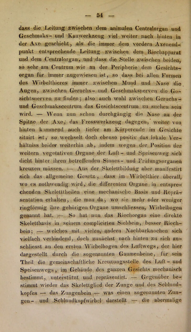 dass die Leitung zwischen dem animalen Centralorgan und Geschmaks- und Kauwerkzeug viel weiter nach hinten in der Axe geschieht, als die immer dem vordem Axenend- punkt entsprechende Leitung zwischen dem Riechapparat und dem Centralorgan, und dass die Stelle zwischen beiden, so sehr am Centrum wie au der Peripherie dem Gesichts- organ für immer zugewiesen ist, so dass bei allen Formen des Wirbelthieres immer zwischen Mund und Nase die Augen, zwischen Geruchs- und Geschmaksnerven die Ge- sichtsnerven zu finden; also auch wohl zwischen Geruchs- und Geschmakscentrum das Gesichtscentrum zu suchen sein wird. — Wenn nun schon durchgängig die Nase an der Spitze der Axe, das Fresswerkzeug dagegen, weiter von hinten kommend a*uch tiefer am Körperende im Gesichte situirt ist, so wechselt doch ebenso positiv das lokale Ver- hältniss beider weiterhin ab, indem wegen der Position der weitern vegetativen Organe der Luft- und Speisenweg sich dicht hinter ihren betreffenden Sinnes- und prüfungsoraranen kreuzen müssen. — Aus der .Skelettbildung aber manifestirt sich das allgemeine Gesetz, dass im Wirbelthier überall, wo es nothwendig wird, die differenten Organe in entspre- chenden Skeletttheilen eine mechanische Basis und Reprä- sentation erhalten, die man da, wo sie mehr oder weniger ringförmig ihre gehörigen Organe umschüessen, Wirbelbogen genannt hat. — So hat nun das Riechorgan eine direkte Skelettbasis in seinem complicirleu Siebbein, besser Riech- bein; — welches mit vielen, andern Nachbarknochen sich vielfach verbindend, doch zunächst nach hinten zu sich an- schliesst an den ersten Wirbelbogen des Luftwegs, der hier dargestellt durch die sogenannten Gaumenbeine, für sein Theil die gemeinschaftliche Kreuzungsstelle des Luft - und Speisenwegs, im Gebäude des ganzen Gesichts mechanisch bestimmt, unterstützt und repräsenlirt. — Gegenüber be- stimmt wieder das Skeletlglied der Zunge und des Schluud- kopfes — das Zungenbein — was einen sogenannten Zun- gen- und Schluudkopfwirbel darstellt — die abermalige