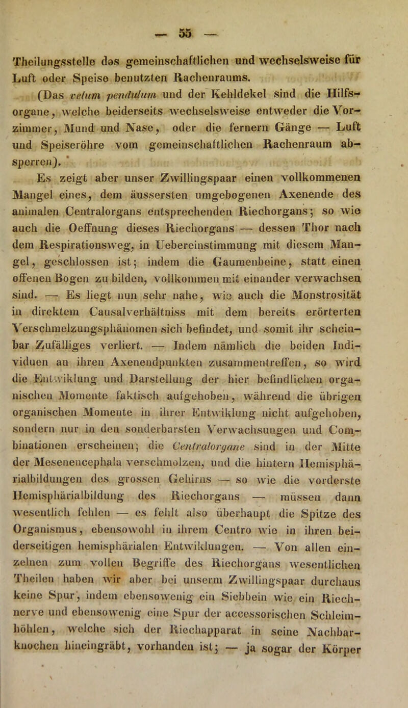 Theilungsstelle das gemeinschaftlichen und wechselsweise für Luft oder Speiso benutzten Racheuraums. (Das re/itm pendulum und der Kehldekel sind die Hilfs- organe , welche beiderseits wechselsweise entweder die Vor- zimmer, Mund und Nase, oder die fernem Gänge — Luft und Speiseröhre vom gemeinschaftlichen Rachenraum ab- sperren). Es zeigt aber unser Zwillingspaar einen vollkommenen Mangel eines, dem äussersten umgebogenen Axenende des animalen Centralorgans entsprechenden Riechorgans; so wie auch die OefFnung dieses Riechorgans — dessen Thor nach dem Respirationsweg, in Uebereinstinnnung mit diesem Man- gel, geschlossen ist; indem die Gaumenbeine, statt einen offenen Bogen zu bilden, vollkommen mit einander verwachsen sind. —; Es liegt nun sehr nahe, wie auch die Monstrosität in direktem Causalverhältniss mit dem bereits erörterten Yerschmelzungsphänomen sich befindet, und somit ihr schein- bar Zufälliges verliert. — Indem nämlich die beiden Indi- viduen an ihren Axenendpunkten Zusammentreffen, so wird die Entwiklung und Darstellung der hier befindlichen orga- nischen Momente faktisch aufgehoben, während die übrigen organischen Momente in ihrer Entwiklung nicht aufgehoben, sondern nur in den sonderbarsten Verwachsungen und Coin- binationeu erscheinen; die Centralorgane sind in der Mitte der Mesenencephala verschmolzen, und die hintern Hemisphä- rialbildungen des grossen Gehirns — so wie die vorderste Ilemisphärialbildung des Riechorgans — müssen dann wesentlich fehlen — es fehlt also überhaupt die Spitze des Organismus, ebensowohl in ihrem Centro wie in ihren bei- derseitigen hemisphärialen Entwiklungen. — Von allen ein- zelnen zum vollen Begriffe des Riechorgans wesentlichen Theilen haben wir aber bei unserm Zwillingspaar durchaus keine Spur , indem ebensowenig ein Siebbein wie ein Riech- nerve und ebensowenig eine Spur der aceessorischen Schleim- höhlen, welche sich der Riechapparat in seine Nachbar- kuochen hiueingräbt, vorhanden ist; — ja sogar der Körper