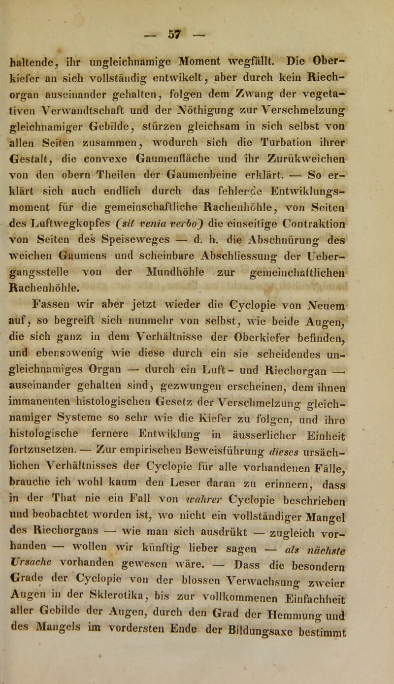 haltende, ihr ungleichnamige Moment wegfällt. Die Ober- kiefer an sich vollständig entwikelt, aber durch kein Riech- organ auseinander gehalten, folgen dem Zwang der vegeta- tiven Verwandtschaft und der Nöthigung zur Verschmelzung gleichnamiger Gebilde, stürzen gleichsam in sich selbst von allen Seiten zusammen, wodurch sich die Turbation ihrer Gestalt, die convexe Gaumenfläche und ihr Zurükweichen von den obern Theilen der Gaumenbeine erklärt. — So er- klärt sich auch endlich durch das fehleroe Entwiklungs- mornent für die gemeinschaftliche Rachenhöhle, von Seiten des Luftwegkopfes (jit venia verbo~) die einseitige Contraktion von Seiten des Speiseweges — d. h. die Abschnürung des weichen Gaumens und scheinbare Abschliessung der Ueber- gangsstelle von der Mundhöhle zur gemeinchaftlichen Rachenhöhle. Fassen wir aber jetzt wieder die Gyclopie von Neuem auf, so begreift sich nunmehr von selbst, wie beide Augen, die sich ganz in dem Verhältnisse der Oberkiefer befinden, und ebensowenig wie diese durch ein sie scheidendes un- gleichnamiges Organ — durch ein Luft - und Riechorgan — auseinander gehalten sind) gezwungen erscheinen, dem ihnen immanenten histologischen Gesetz der Verschmelzung gleich- namiger Systeme so sehr wie die Kiefer zu folgen, und ihre histologische fernere Entwiklung in äusserlicher Einheit fortzusetzen. — Zur empirischen Beweisführung dieses ursäch- lichen Verhältnisses der Cyclopie für alle vorhandenen Fälle, brauche ich wohl kaum den Leser daran zu erinnern, dass in der That nie ein Fall von wahrer Cyclopie beschrieben und beobachtet worden ist, wo nicht ein vollständiger Mangel des Riechorgans — wie man sich ausdrükt — zugleich vor- handen — wollen wir künftig lieber sagen — als nächste Ursache vorhanden gewesen wäre. — Dass die besondere Grade der Cyclopio von der blossen Verwachsung zweier Augen in der Skierotika, bis zur vollkommenen Einfachheit aller Gebilde der Augen, durch den Grad der Hemmung und des Mangels im vordersten Ende der Bildungsaxc bestimmt
